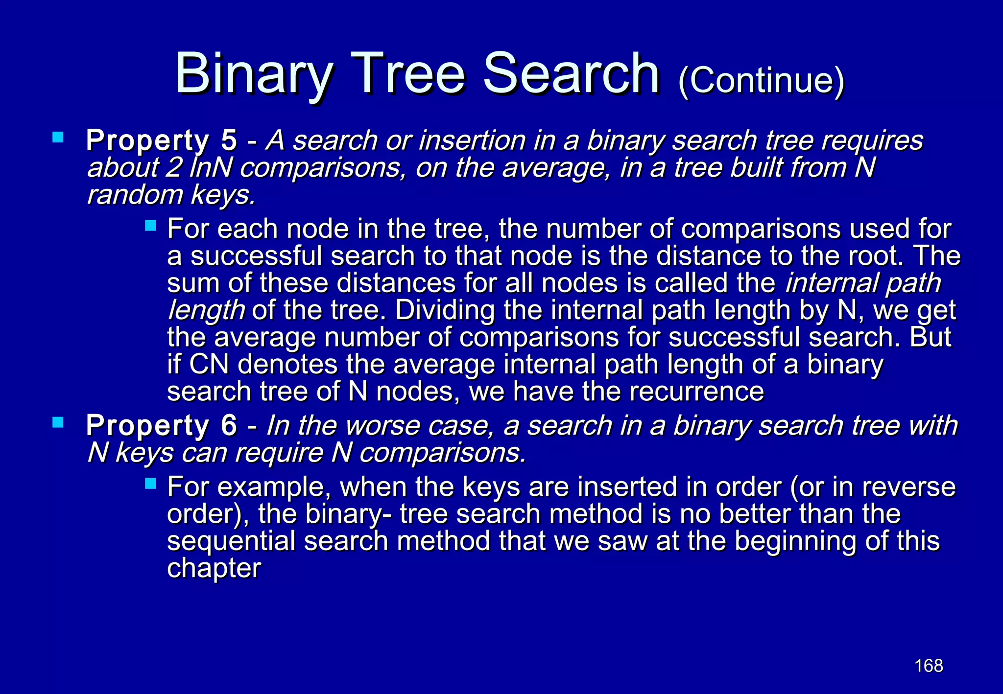 Binary Tree Search (Continue)
   Property 5 - A search or insertion in a binary search tree requires
    about 2 lnN comparisons, on the average, in a tree built from N
    random keys.
         For each node in the tree, the number of comparisons used for
          a successful search to that node is the distance to the root. The
          sum of these distances for all nodes is called the internal path
          length of the tree. Dividing the internal path length by N, we get
          the average number of comparisons for successful search. But
          if CN denotes the average internal path length of a binary
          search tree of N nodes, we have the recurrence
   Property 6 - In the worse case, a search in a binary search tree with
    N keys can require N comparisons.
         For example, when the keys are inserted in order (or in reverse
          order), the binary- tree search method is no better than the
          sequential search method that we saw at the beginning of this
          chapter


                                                                       168
 