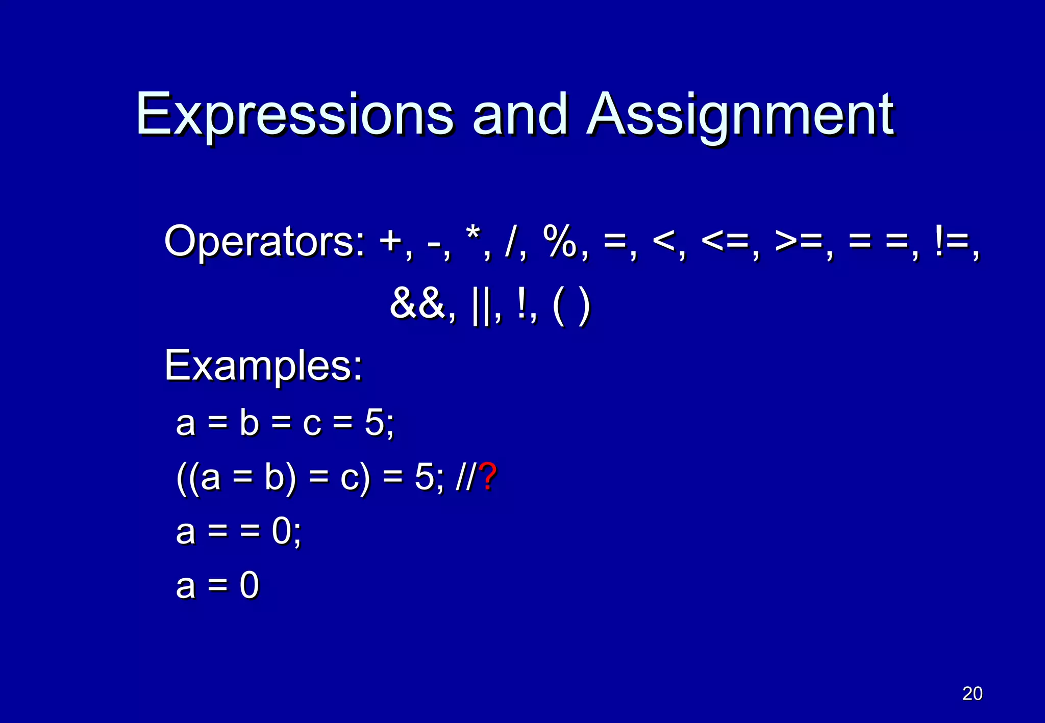 Expressions and Assignment

Operators: +, -, *, /, %, =, <, <=, >=, = =, !=,
           &&, ||, !, ( )
Examples:
 a = b = c = 5;
 ((a = b) = c) = 5; //?
 a = = 0;
 a=0

                                              20
 