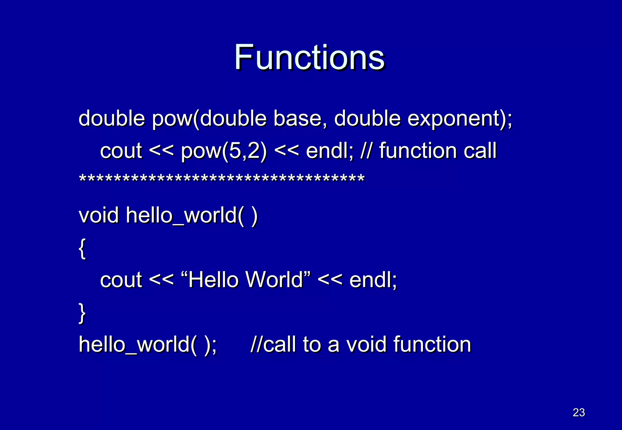 Functions
double pow(double base, double exponent);
  cout << pow(5,2) << endl; // function call
*********************************
void hello_world( )
{
  cout << “Hello World” << endl;
}
hello_world( ); //call to a void function

                                               23
 