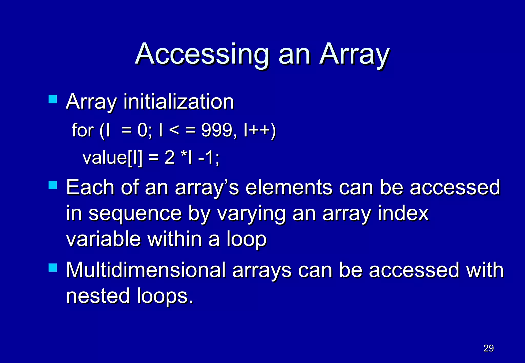 Accessing an Array
   Array initialization
    for (I = 0; I < = 999, I++)
      value[I] = 2 *I -1;
   Each of an array’s elements can be accessed
    in sequence by varying an array index
    variable within a loop
   Multidimensional arrays can be accessed with
    nested loops.

                                             29
 