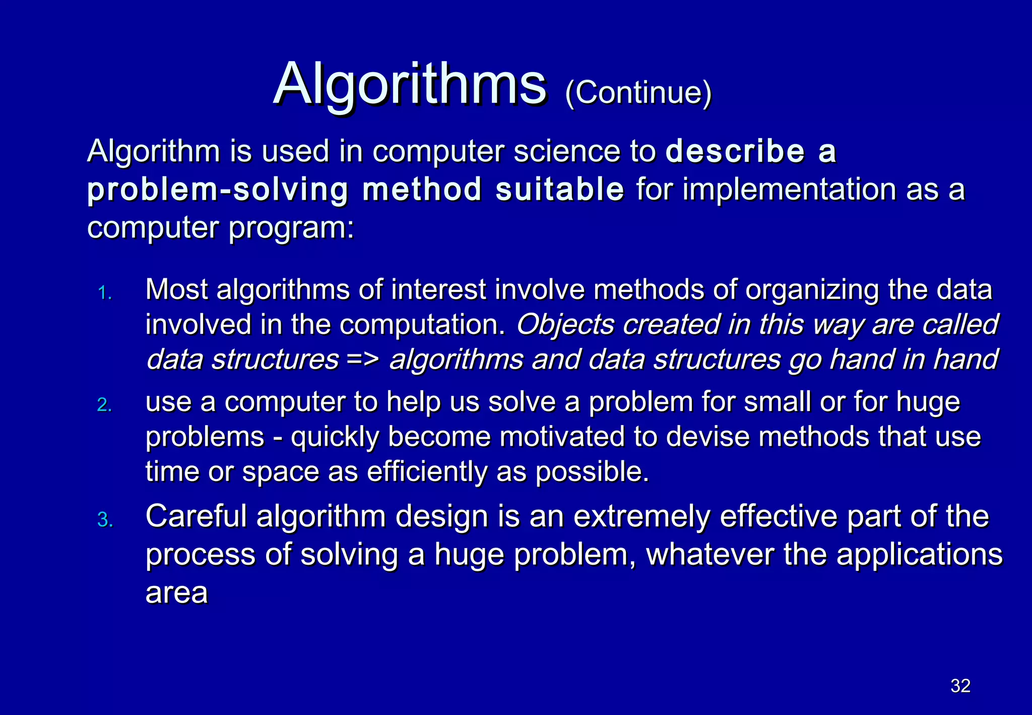 Algorithms (Continue)
Algorithm is used in computer science to describe a
problem-solving method suitable for implementation as a
computer program:
1.   Most algorithms of interest involve methods of organizing the data
     involved in the computation. Objects created in this way are called
     data structures => algorithms and data structures go hand in hand
2.   use a computer to help us solve a problem for small or for huge
     problems - quickly become motivated to devise methods that use
     time or space as efficiently as possible.
3.   Careful algorithm design is an extremely effective part of the
     process of solving a huge problem, whatever the applications
     area

                                                                    32
 