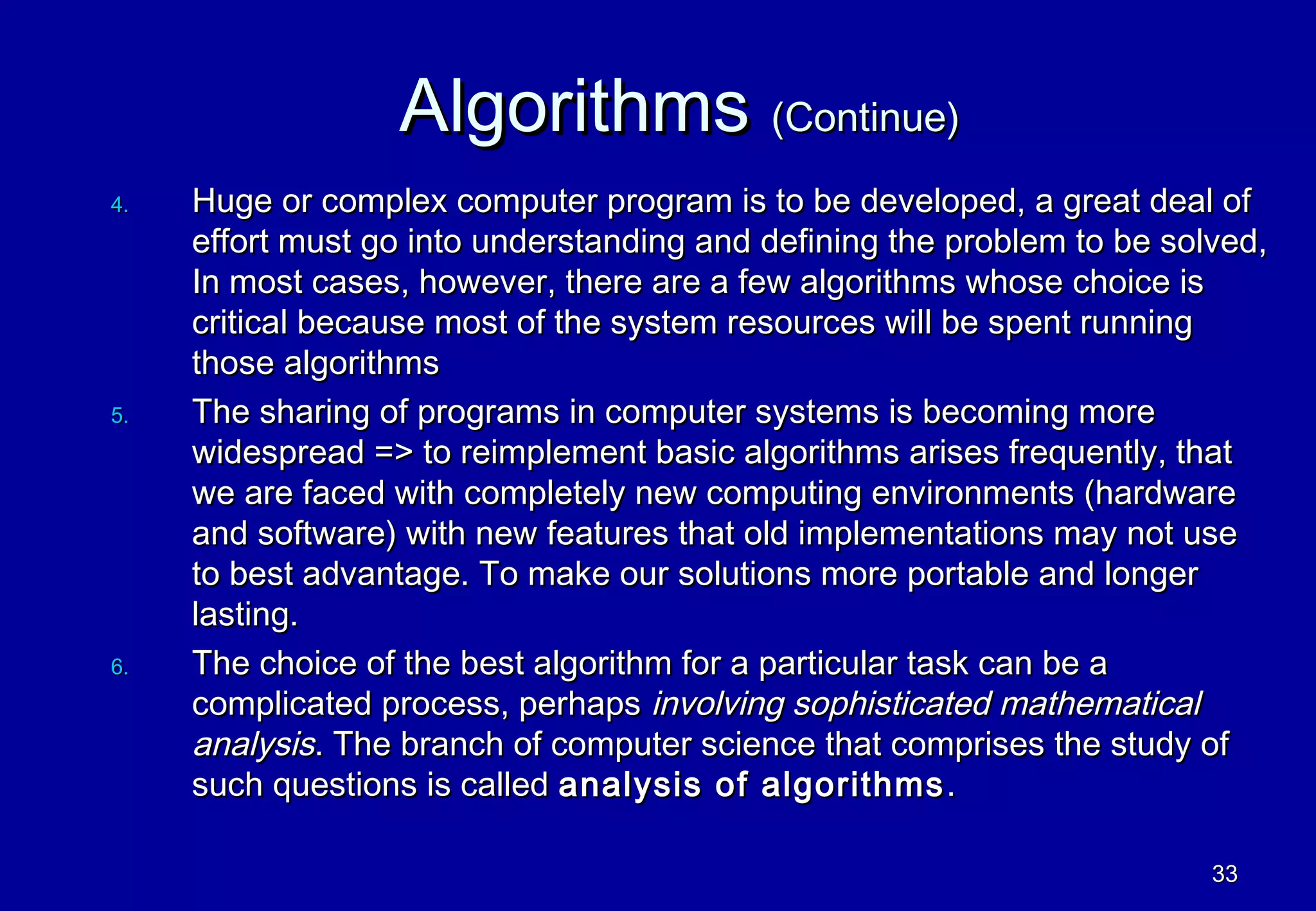 Algorithms (Continue)
4.   Huge or complex computer program is to be developed, a great deal of
     effort must go into understanding and defining the problem to be solved,
     In most cases, however, there are a few algorithms whose choice is
     critical because most of the system resources will be spent running
     those algorithms
5.   The sharing of programs in computer systems is becoming more
     widespread => to reimplement basic algorithms arises frequently, that
     we are faced with completely new computing environments (hardware
     and software) with new features that old implementations may not use
     to best advantage. To make our solutions more portable and longer
     lasting.
6.   The choice of the best algorithm for a particular task can be a
     complicated process, perhaps involving sophisticated mathematical
     analysis. The branch of computer science that comprises the study of
     such questions is called analysis of algorithms .

                                                                         33
 