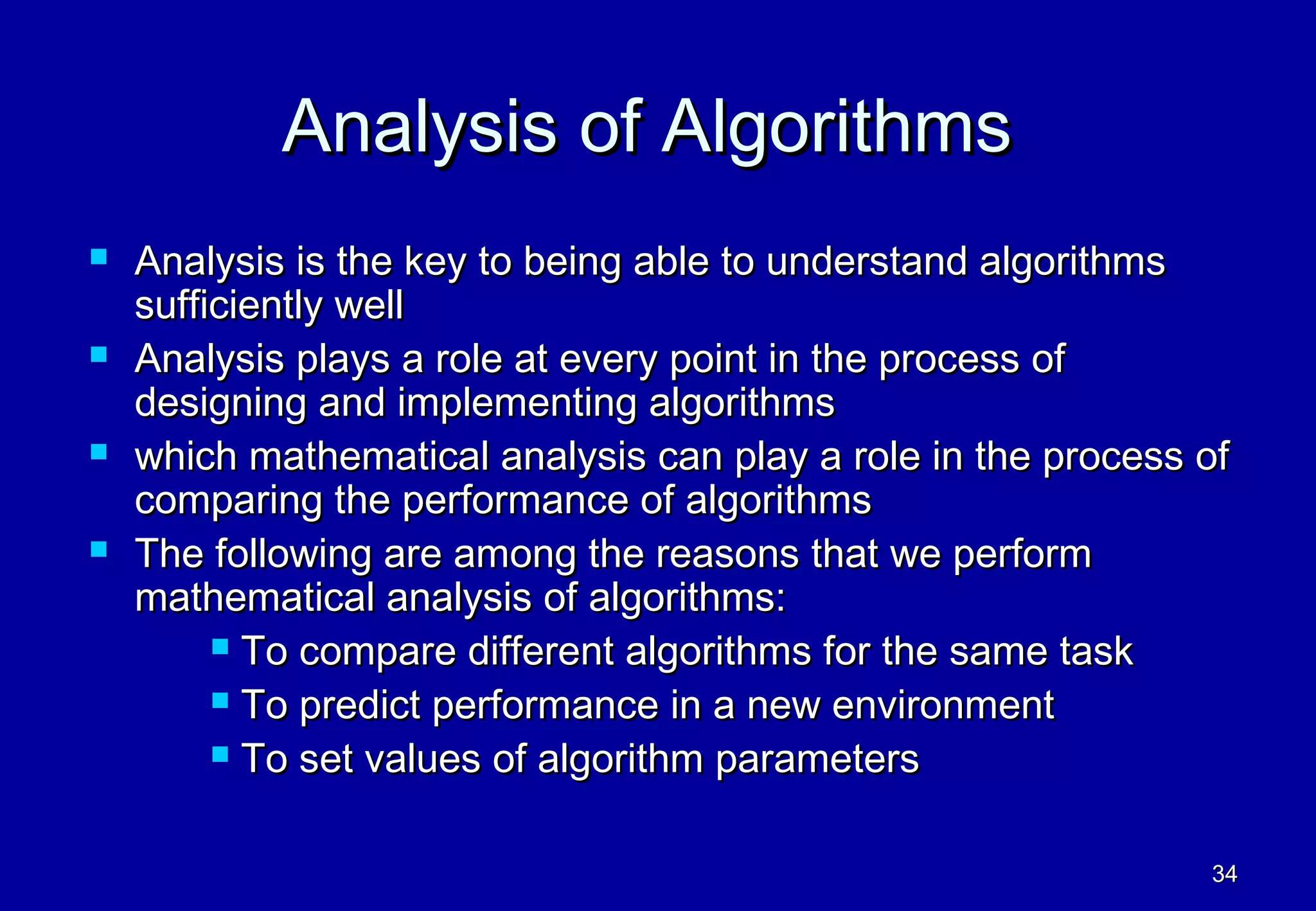 Analysis of Algorithms
   Analysis is the key to being able to understand algorithms
    sufficiently well
   Analysis plays a role at every point in the process of
    designing and implementing algorithms
   which mathematical analysis can play a role in the process of
    comparing the performance of algorithms
   The following are among the reasons that we perform
    mathematical analysis of algorithms:
          To compare different algorithms for the same task

          To predict performance in a new environment

          To set values of algorithm parameters



                                                               34
 