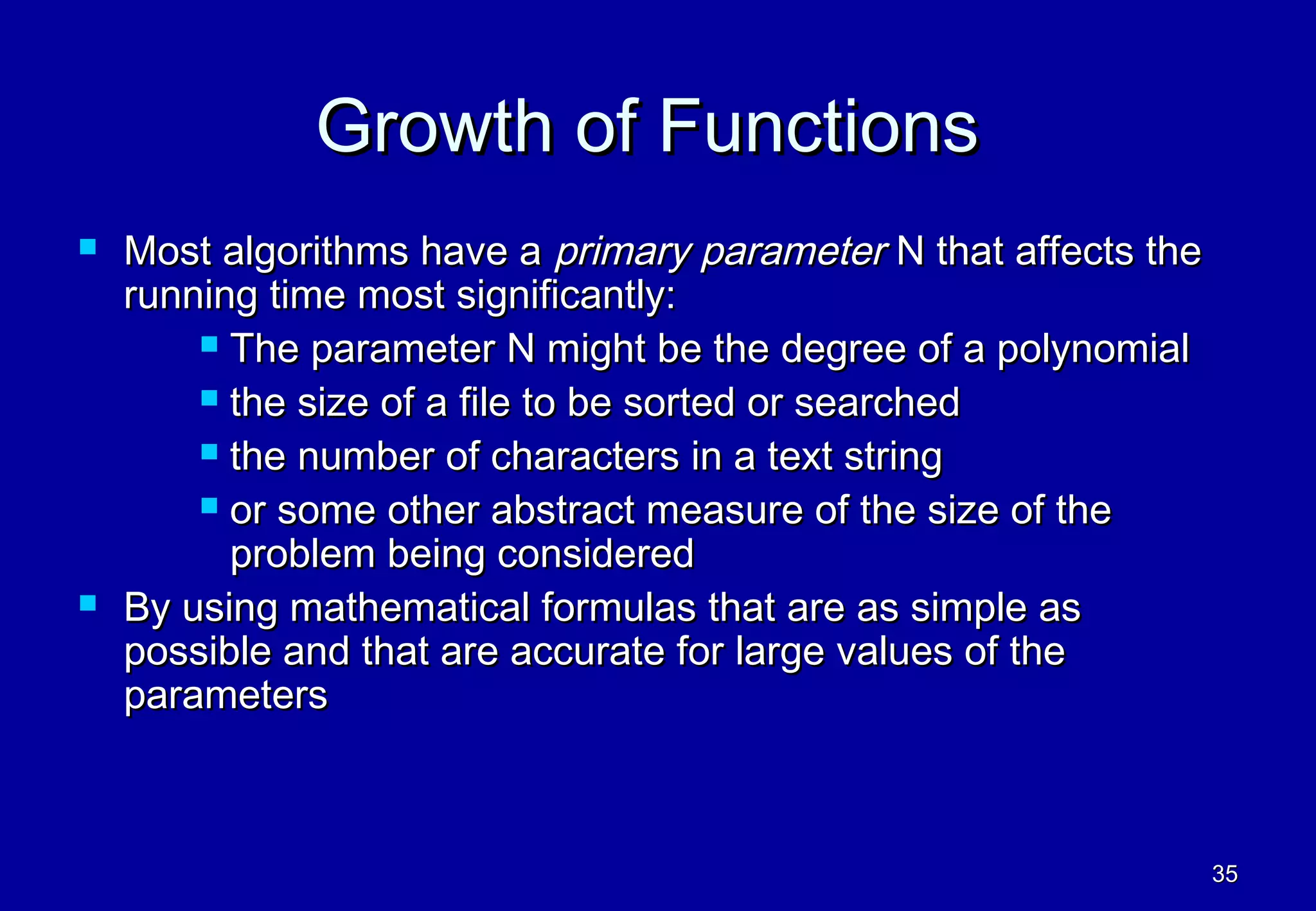 Growth of Functions
   Most algorithms have a primary parameter N that affects the
    running time most significantly:
         The parameter N might be the degree of a polynomial

         the size of a file to be sorted or searched

         the number of characters in a text string

         or some other abstract measure of the size of the
          problem being considered
   By using mathematical formulas that are as simple as
    possible and that are accurate for large values of the
    parameters



                                                                  35
 