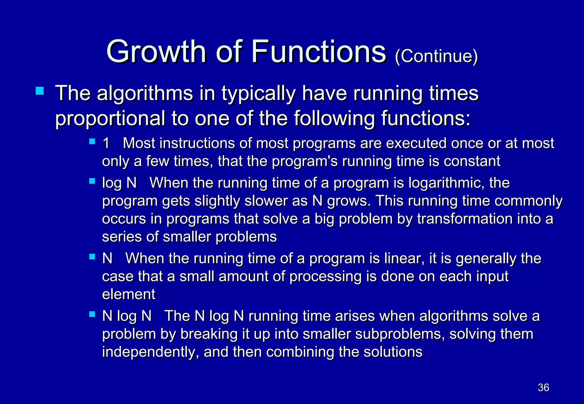 Growth of Functions (Continue)
   The algorithms in typically have running times
    proportional to one of the following functions:
          1 Most instructions of most programs are executed once or at most
           only a few times, that the program's running time is constant
          log N When the running time of a program is logarithmic, the
           program gets slightly slower as N grows. This running time commonly
           occurs in programs that solve a big problem by transformation into a
           series of smaller problems
          N When the running time of a program is linear, it is generally the
           case that a small amount of processing is done on each input
           element
          N log N The N log N running time arises when algorithms solve a
           problem by breaking it up into smaller subproblems, solving them
           independently, and then combining the solutions

                                                                           36
 