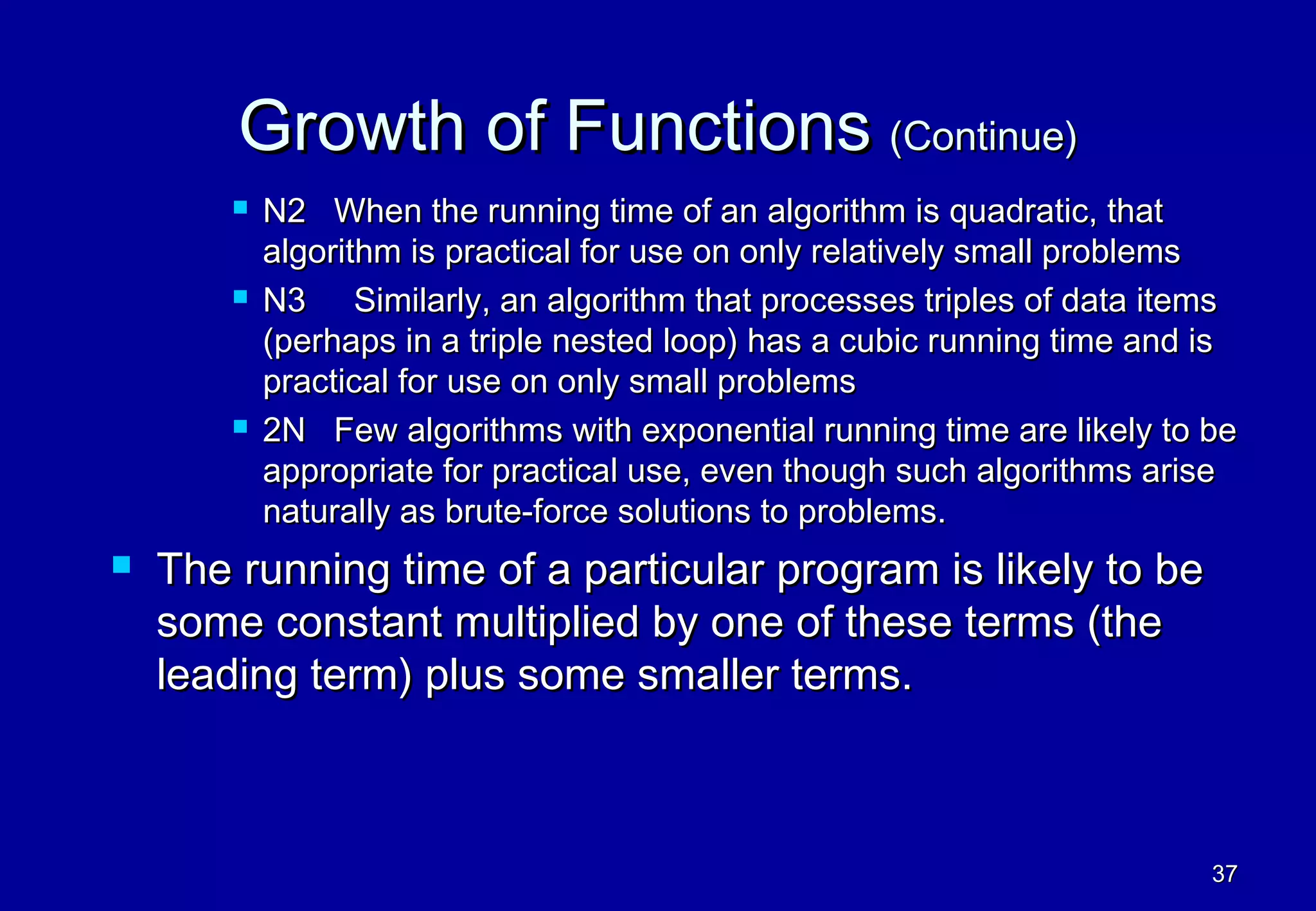 Growth of Functions (Continue)
           N2 When the running time of an algorithm is quadratic, that
            algorithm is practical for use on only relatively small problems
           N3 Similarly, an algorithm that processes triples of data items
            (perhaps in a triple nested loop) has a cubic running time and is
            practical for use on only small problems
           2N Few algorithms with exponential running time are likely to be
            appropriate for practical use, even though such algorithms arise
            naturally as brute-force solutions to problems.
   The running time of a particular program is likely to be
    some constant multiplied by one of these terms (the
    leading term) plus some smaller terms.



                                                                           37
 