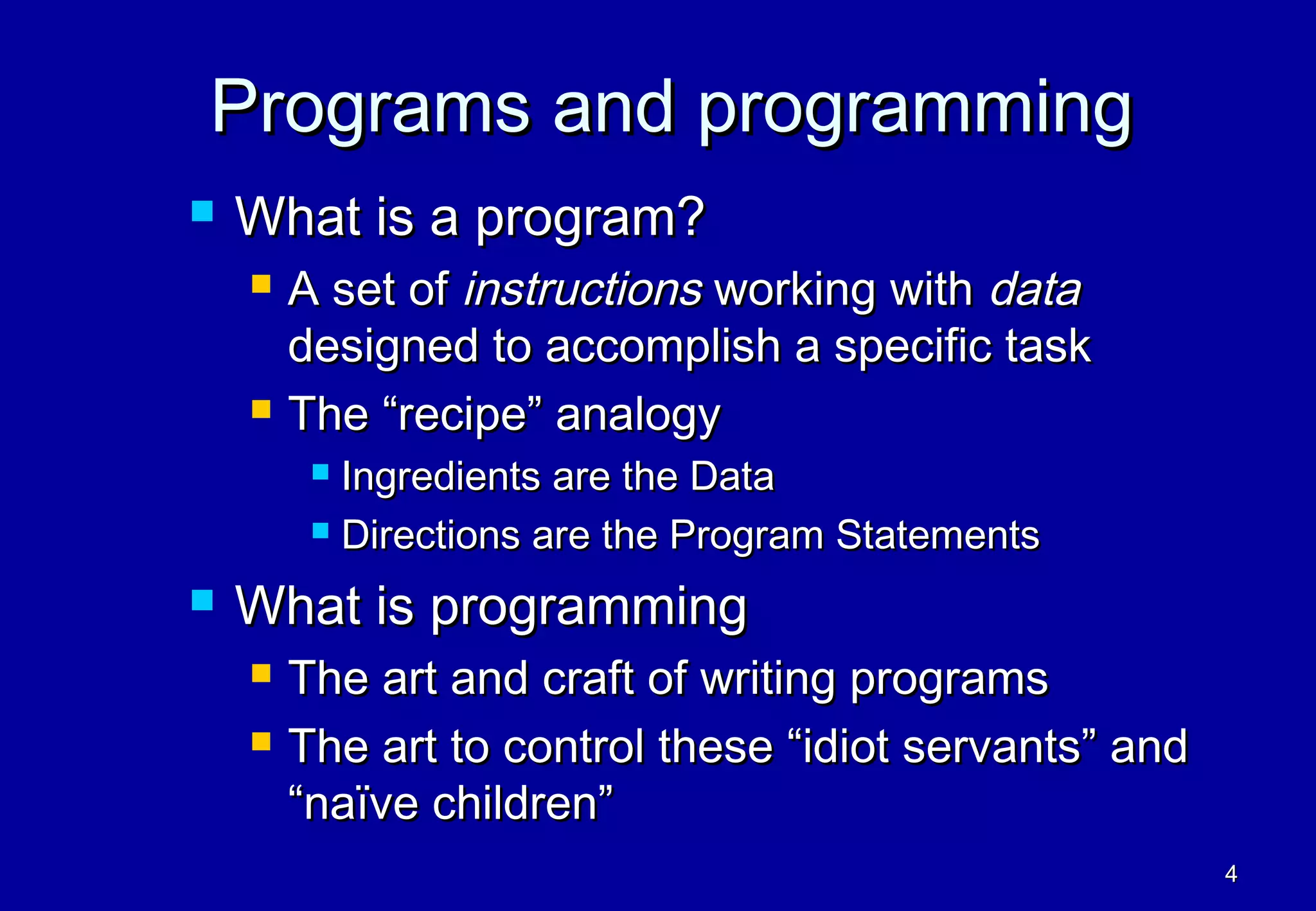 Programs and programming
   What is a program?
       A set of instructions working with data
        designed to accomplish a specific task
       The “recipe” analogy
          Ingredients are the Data
          Directions are the Program Statements

   What is programming
       The art and craft of writing programs
       The art to control these “idiot servants” and
        “naïve children”
                                                        4
 