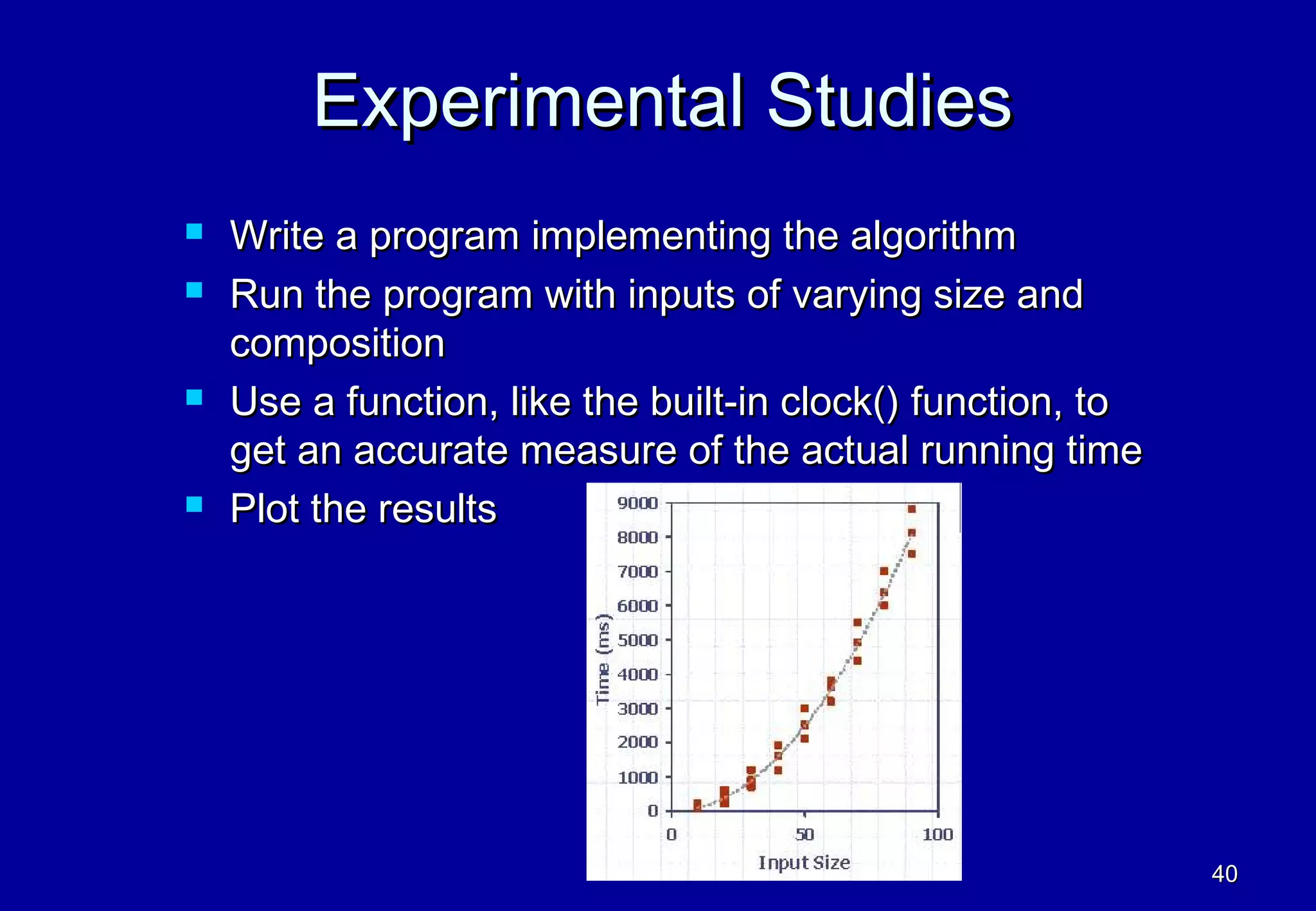 Experimental Studies
   Write a program implementing the algorithm
   Run the program with inputs of varying size and
    composition
   Use a function, like the built-in clock() function, to
    get an accurate measure of the actual running time
   Plot the results




                                                             40
 