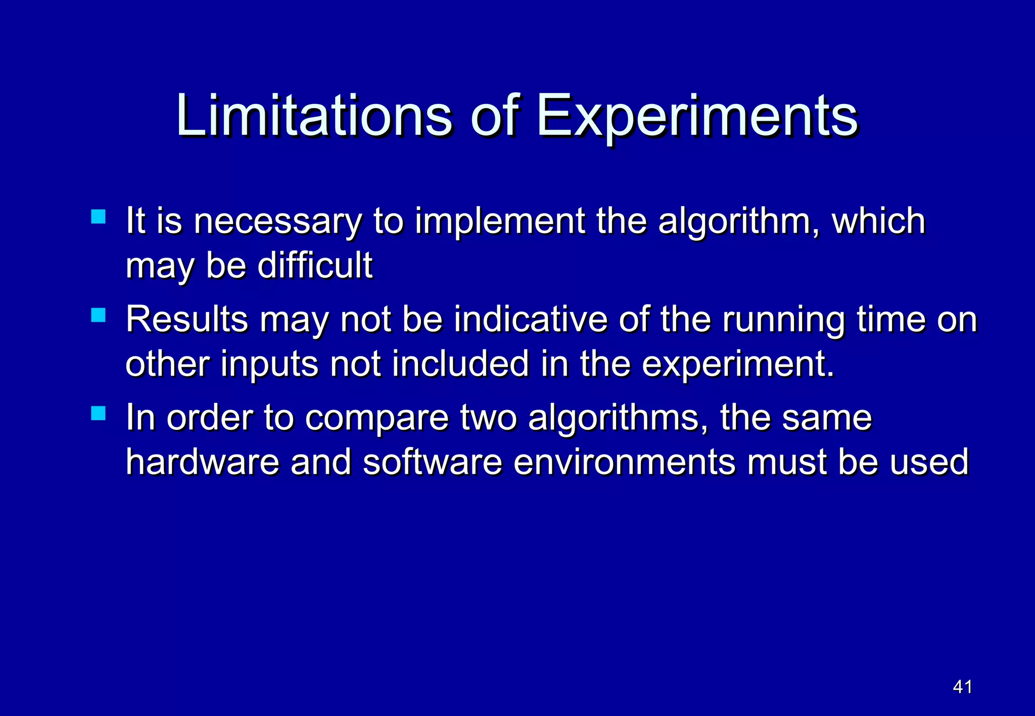 Limitations of Experiments
   It is necessary to implement the algorithm, which
    may be difficult
   Results may not be indicative of the running time on
    other inputs not included in the experiment.
   In order to compare two algorithms, the same
    hardware and software environments must be used




                                                      41
 