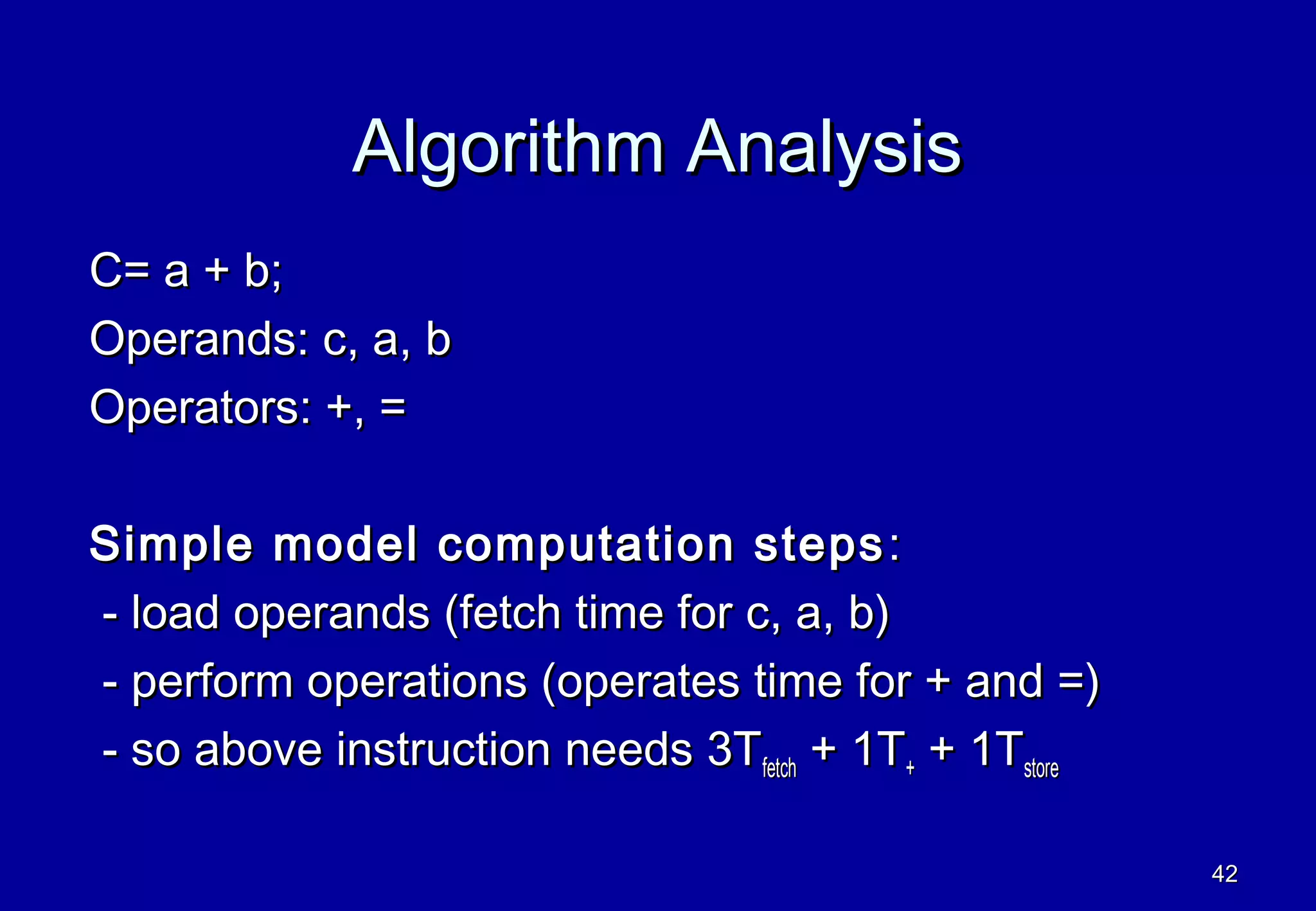 Algorithm Analysis
C= a + b;
Operands: c, a, b
Operators: +, =

Simple model computation steps :
- load operands (fetch time for c, a, b)
- perform operations (operates time for + and =)
- so above instruction needs 3Tfetch + 1T+ + 1Tstore

                                                       42
 