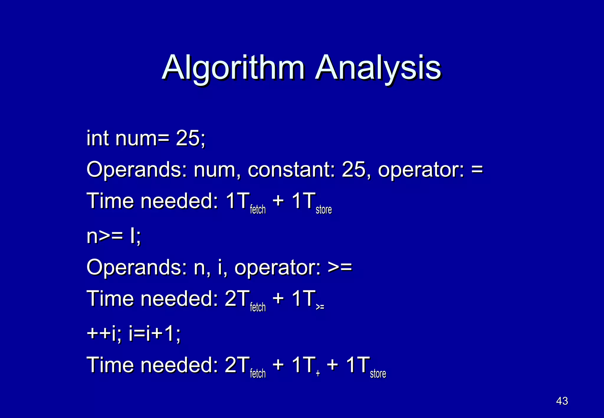 Algorithm Analysis
int num= 25;
Operands: num, constant: 25, operator: =
Time needed: 1Tfetch + 1Tstore
n>= I;
Operands: n, i, operator: >=
Time needed: 2Tfetch + 1T>=
++i; i=i+1;
Time needed: 2Tfetch + 1T+ + 1Tstore
                                           43
 