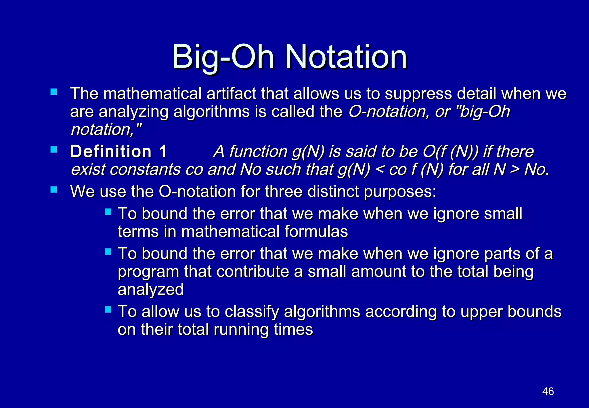 Big-Oh Notation
   The mathematical artifact that allows us to suppress detail when we
    are analyzing algorithms is called the O-notation, or "big-Oh
    notation,"
   Definition 1          A function g(N) is said to be O(f (N)) if there
    exist constants co and No such that g(N) < co f (N) for all N > No.
   We use the O-notation for three distinct purposes:
          To bound the error that we make when we ignore small
           terms in mathematical formulas
          To bound the error that we make when we ignore parts of a
           program that contribute a small amount to the total being
           analyzed
          To allow us to classify algorithms according to upper bounds
           on their total running times


                                                                     46
 