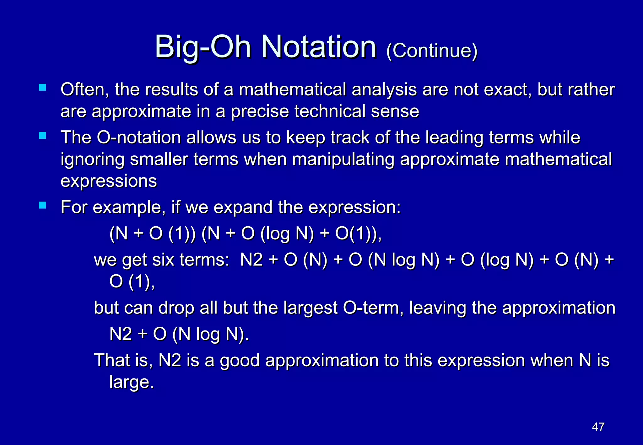 Big-Oh Notation (Continue)
   Often, the results of a mathematical analysis are not exact, but rather
    are approximate in a precise technical sense
   The O-notation allows us to keep track of the leading terms while
    ignoring smaller terms when manipulating approximate mathematical
    expressions
   For example, if we expand the expression:
          (N + O (1)) (N + O (log N) + O(1)),
        we get six terms: N2 + O (N) + O (N log N) + O (log N) + O (N) +
          O (1),
        but can drop all but the largest O-term, leaving the approximation
          N2 + O (N log N).
        That is, N2 is a good approximation to this expression when N is
          large.

                                                                       47
 