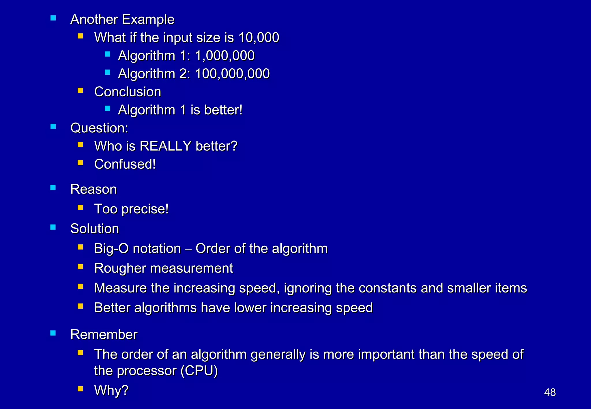   Another Example
      What if the input size is 10,000

          Algorithm 1: 1,000,000

          Algorithm 2: 100,000,000

      Conclusion

          Algorithm 1 is better!

   Question:
      Who is REALLY better?

      Confused!

   Reason
      Too precise!

   Solution
      Big-O notation – Order of the algorithm

      Rougher measurement

      Measure the increasing speed, ignoring the constants and smaller items

      Better algorithms have lower increasing speed


   Remember
      The order of an algorithm generally is more important than the speed of

       the processor (CPU)
      Why?                                                                      48
 