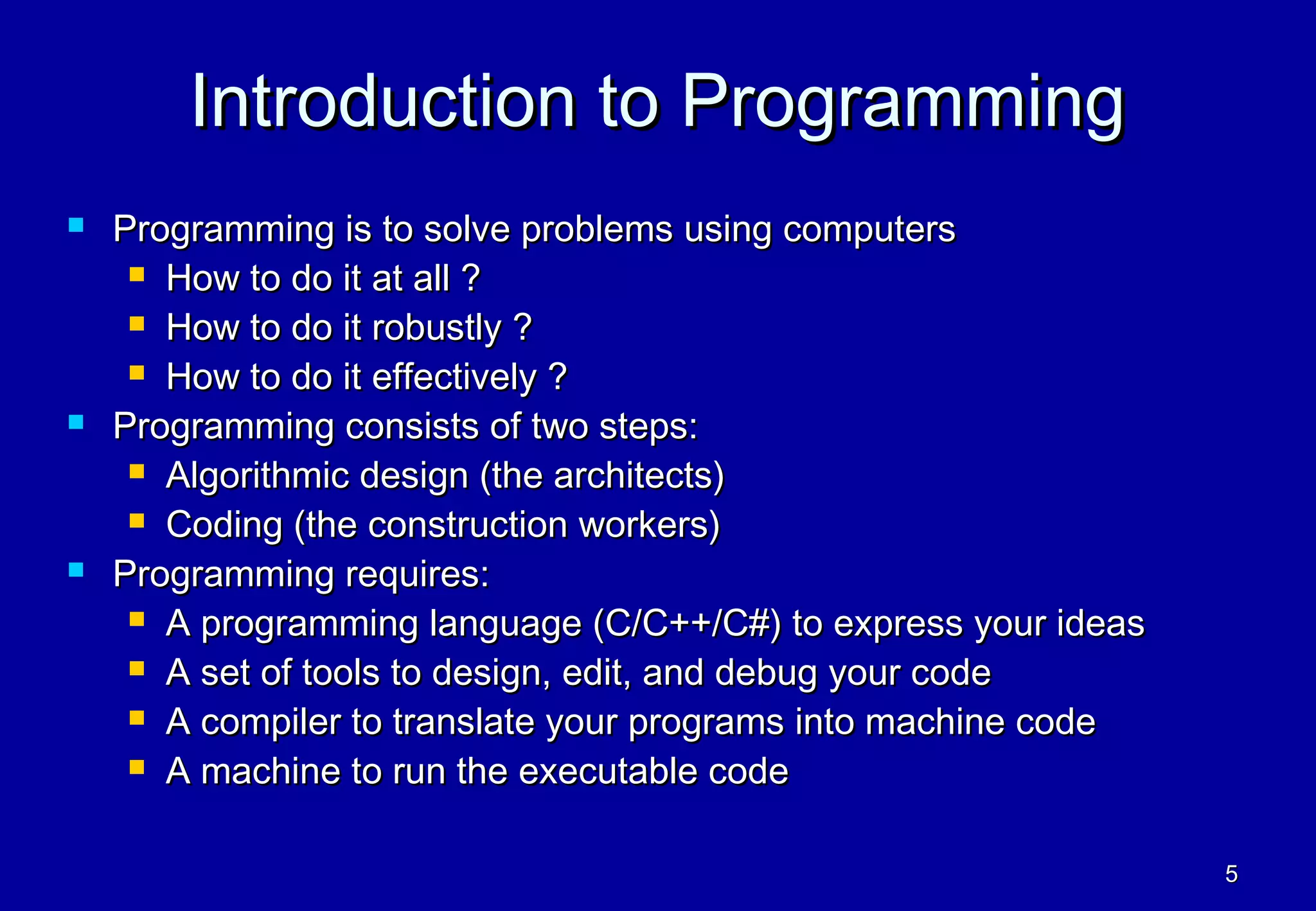 Introduction to Programming
   Programming is to solve problems using computers
      How to do it at all ?

      How to do it robustly ?

      How to do it effectively ?

   Programming consists of two steps:
      Algorithmic design (the architects)

      Coding (the construction workers)

   Programming requires:
      A programming language (C/C++/C#) to express your ideas

      A set of tools to design, edit, and debug your code

      A compiler to translate your programs into machine code

      A machine to run the executable code



                                                                 5
 