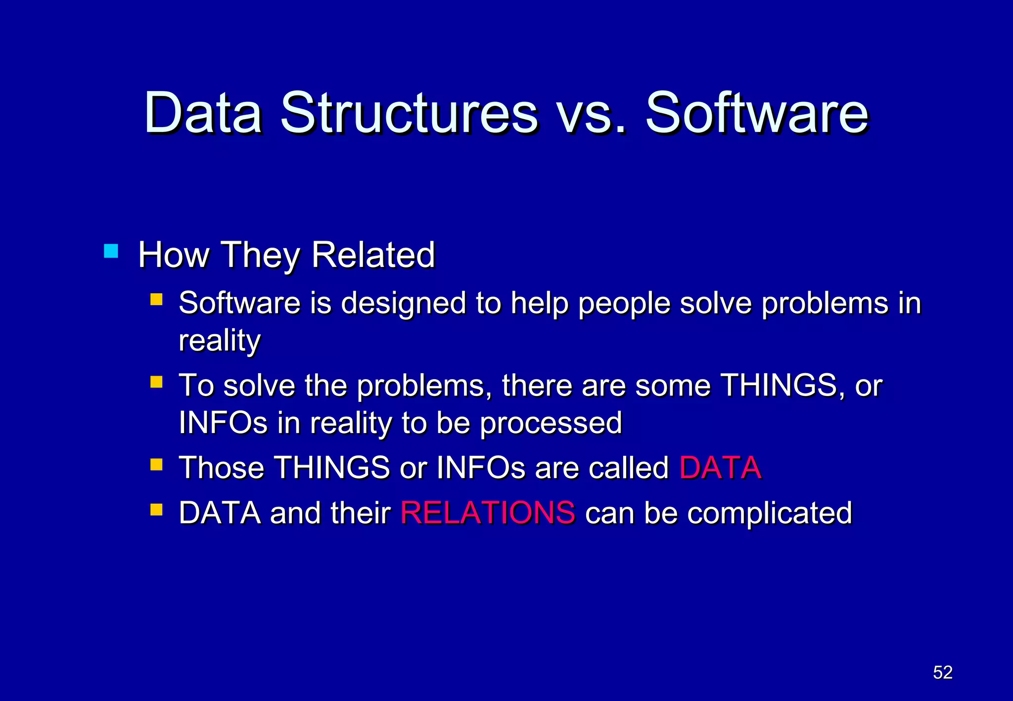 Data Structures vs. Software

   How They Related
       Software is designed to help people solve problems in
        reality
       To solve the problems, there are some THINGS, or
        INFOs in reality to be processed
       Those THINGS or INFOs are called DATA
       DATA and their RELATIONS can be complicated



                                                                52
 