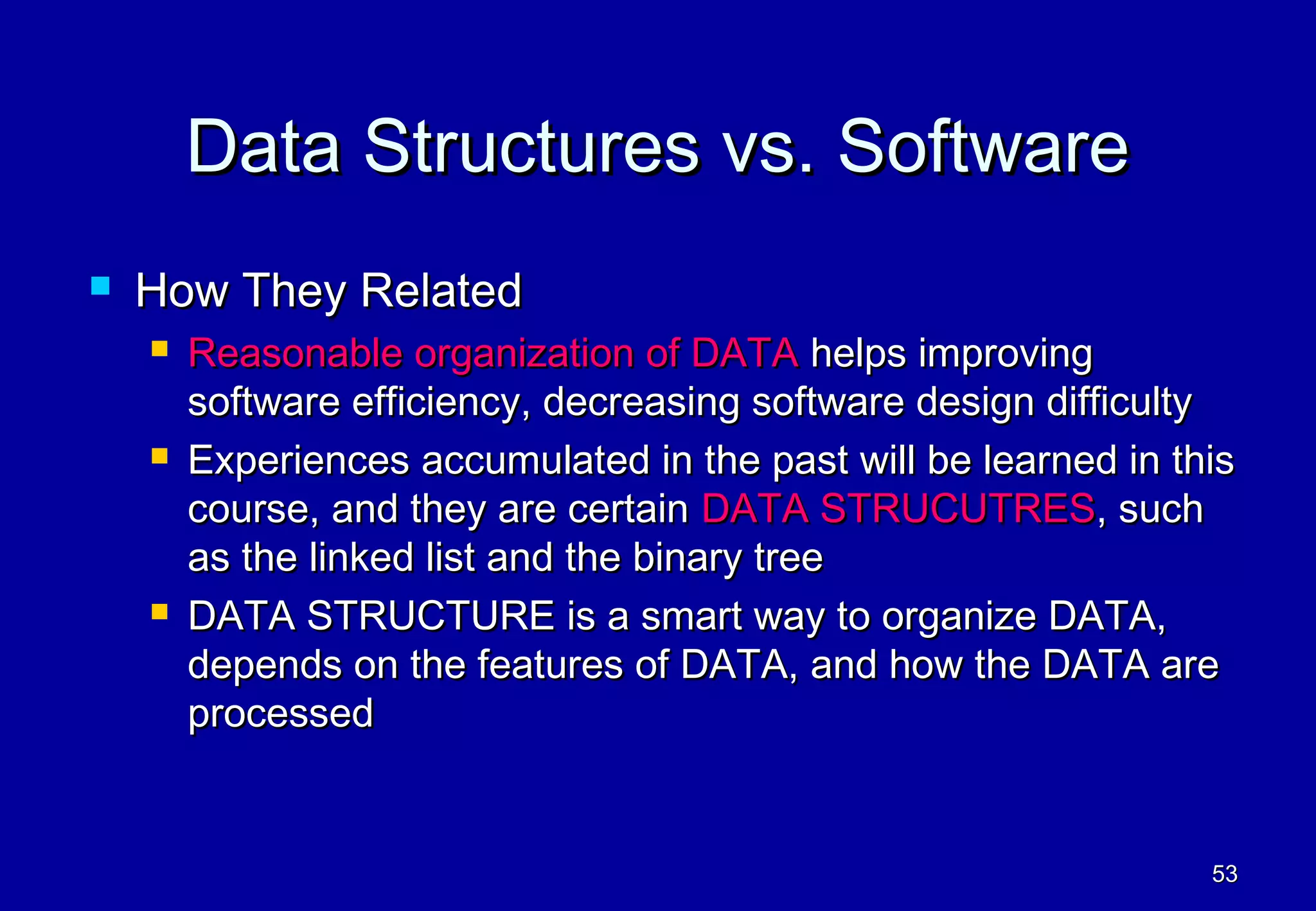 Data Structures vs. Software
   How They Related
       Reasonable organization of DATA helps improving
        software efficiency, decreasing software design difficulty
       Experiences accumulated in the past will be learned in this
        course, and they are certain DATA STRUCUTRES, such
        as the linked list and the binary tree
       DATA STRUCTURE is a smart way to organize DATA,
        depends on the features of DATA, and how the DATA are
        processed


                                                                 53
 