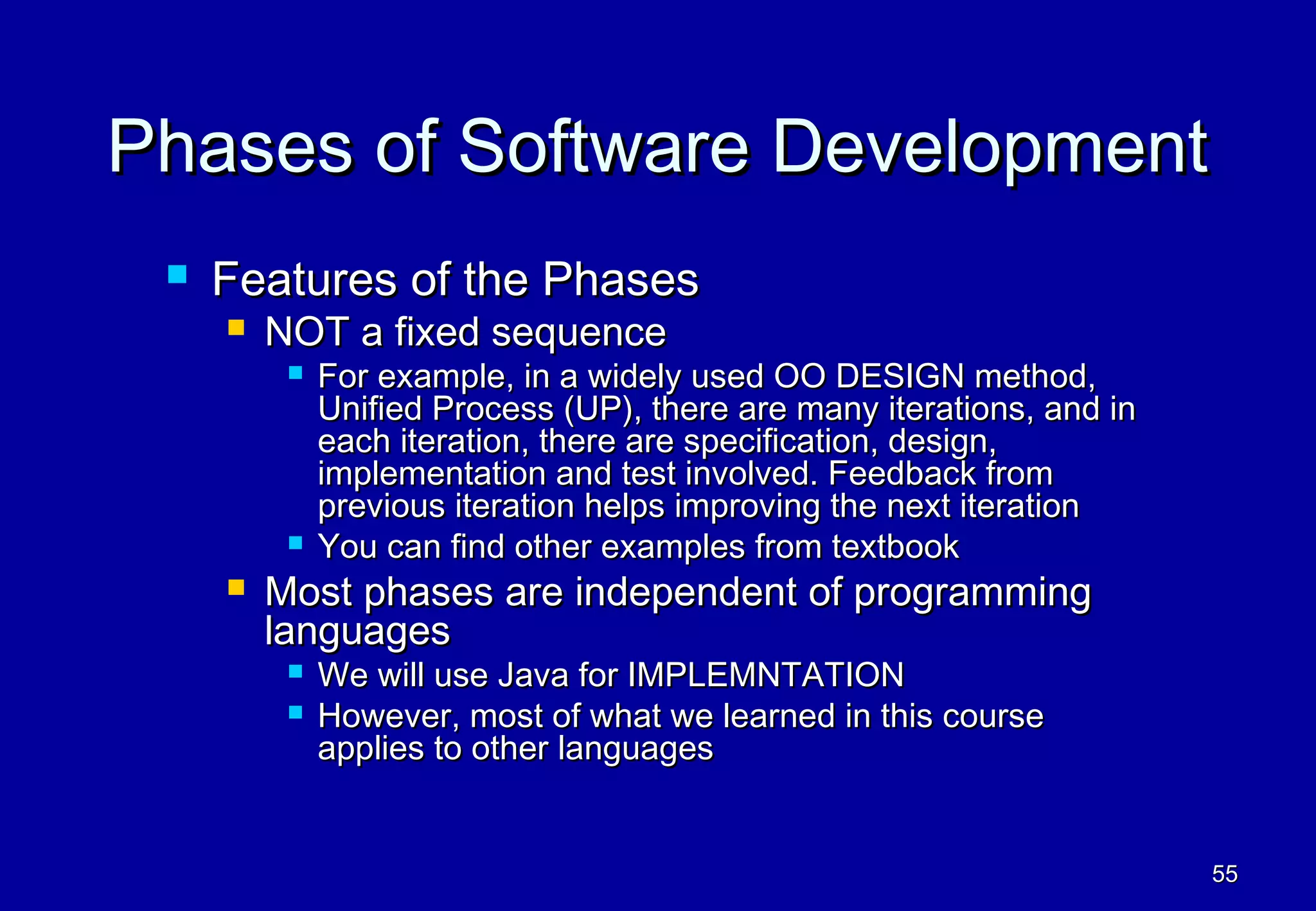 Phases of Software Development
    Features of the Phases
        NOT a fixed sequence
             For example, in a widely used OO DESIGN method,
              Unified Process (UP), there are many iterations, and in
              each iteration, there are specification, design,
              implementation and test involved. Feedback from
              previous iteration helps improving the next iteration
             You can find other examples from textbook
        Most phases are independent of programming
         languages
             We will use Java for IMPLEMNTATION
             However, most of what we learned in this course
              applies to other languages


                                                                        55
 
