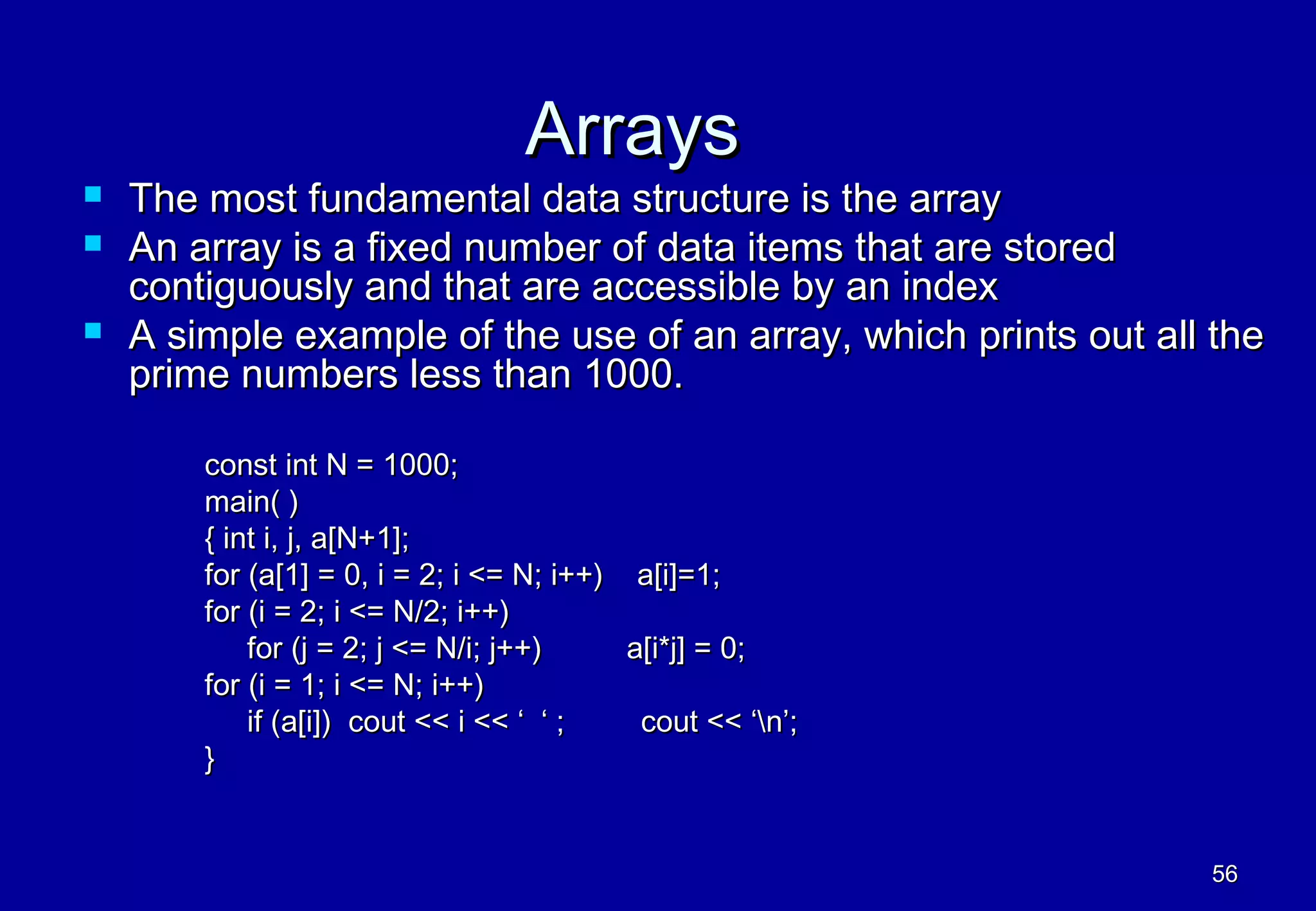 Arrays
   The most fundamental data structure is the array
   An array is a fixed number of data items that are stored
    contiguously and that are accessible by an index
   A simple example of the use of an array, which prints out all the
    prime numbers less than 1000.

        const int N = 1000;
        main( )
        { int i, j, a[N+1];
        for (a[1] = 0, i = 2; i <= N; i++) a[i]=1;
        for (i = 2; i <= N/2; i++)
            for (j = 2; j <= N/i; j++)     a[i*j] = 0;
        for (i = 1; i <= N; i++)
            if (a[i]) cout << i << ‘ ‘ ;    cout << ‘n’;
        }


                                                                 56
 