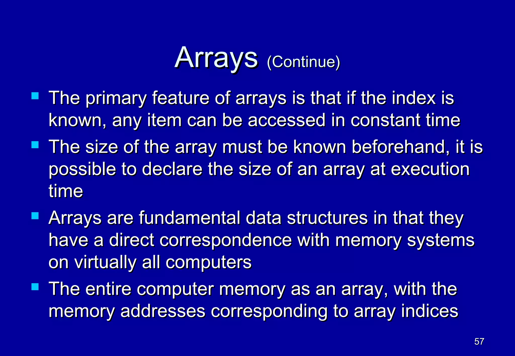 Arrays (Continue)
   The primary feature of arrays is that if the index is
    known, any item can be accessed in constant time
   The size of the array must be known beforehand, it is
    possible to declare the size of an array at execution
    time
   Arrays are fundamental data structures in that they
    have a direct correspondence with memory systems
    on virtually all computers
   The entire computer memory as an array, with the
    memory addresses corresponding to array indices
                                                       57
 