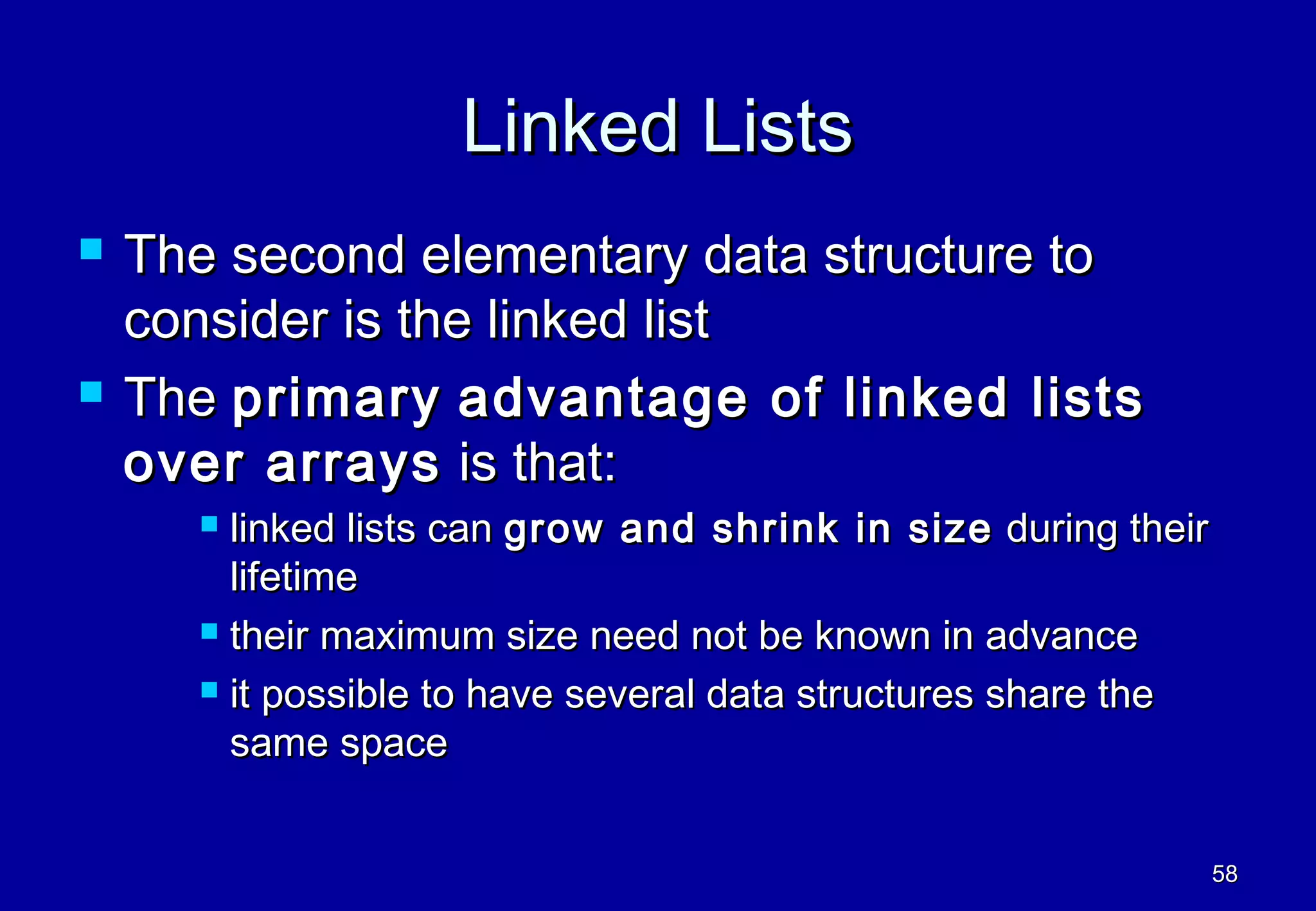 Linked Lists
   The second elementary data structure to
    consider is the linked list
   The primary advantage of linked lists
    over arrays is that:
       linked lists can grow and shrink in size during their
        lifetime
       their maximum size need not be known in advance

       it possible to have several data structures share the

        same space


                                                                58
 