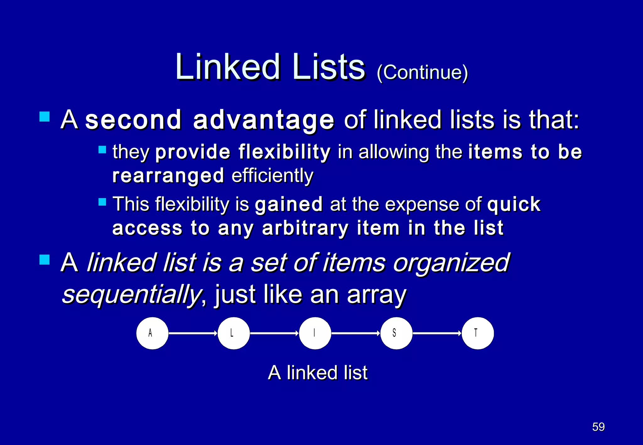 Linked Lists (Continue)
   A second advantage of linked lists is that:
        they provide flexibility in allowing the items to be
         rearranged efficiently
        This flexibility is gained at the expense of quick

         access to any arbitrary item in the list
   A linked list is a set of items organized
    sequentially, just like an array
            A        L         I         S      T


                         A linked list

                                                                59
 