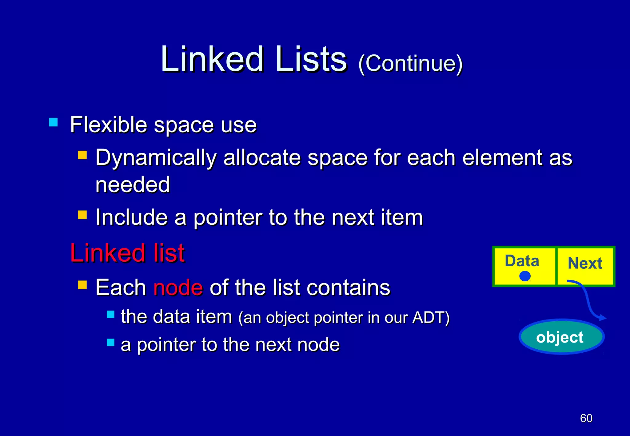 Linked Lists (Continue)
   Flexible space use
      Dynamically allocate space for each element as

       needed
      Include a pointer to the next item

    Linked list                                           Data   Next
       Each node of the list contains
          the data item (an object pointer in our ADT)
          a pointer to the next node                        object



                                                                  60
 