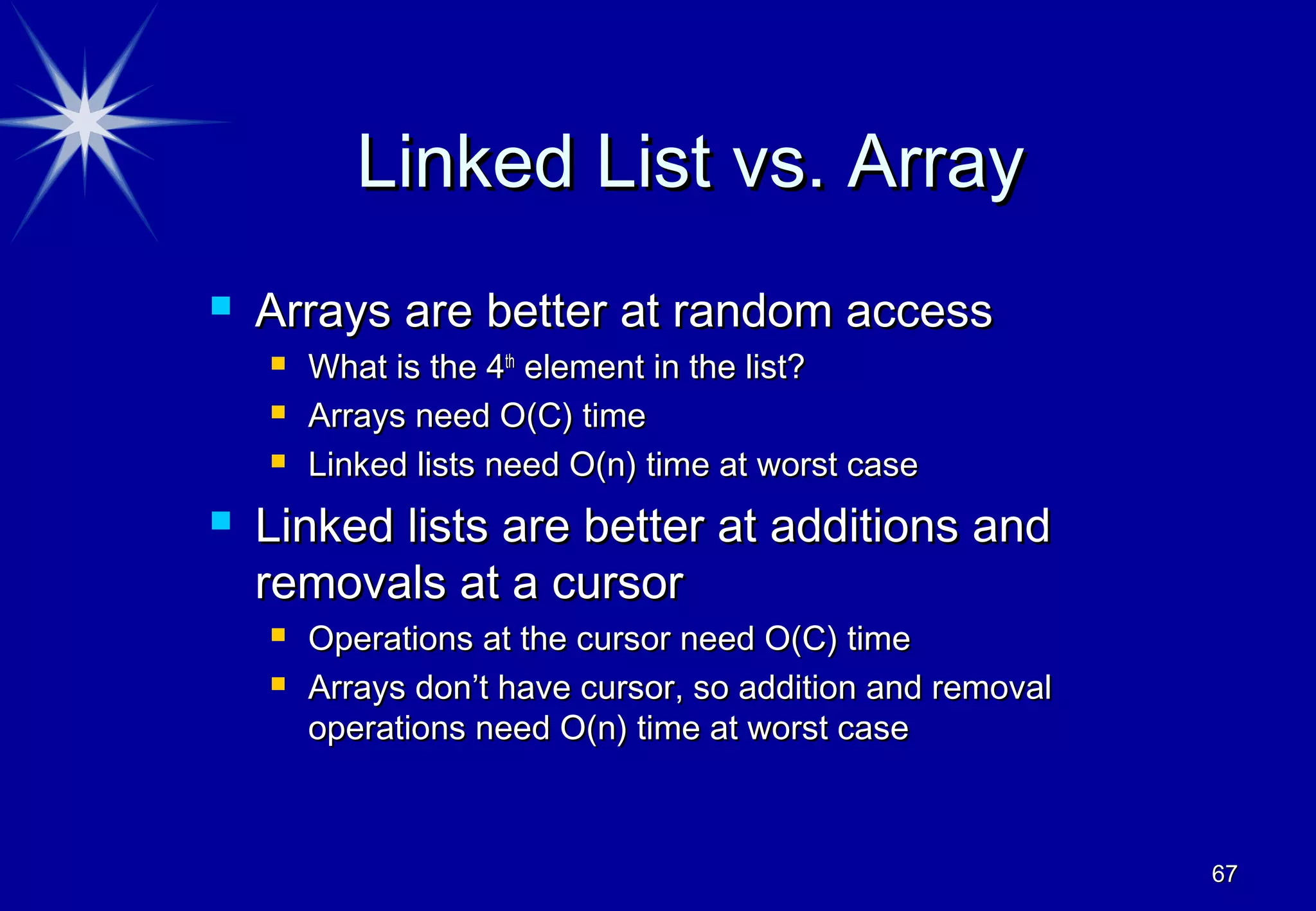 Linked List vs. Array
   Arrays are better at random access
       What is the 4th element in the list?
       Arrays need O(C) time
       Linked lists need O(n) time at worst case
   Linked lists are better at additions and
    removals at a cursor
       Operations at the cursor need O(C) time
       Arrays don’t have cursor, so addition and removal
        operations need O(n) time at worst case



                                                            67
 