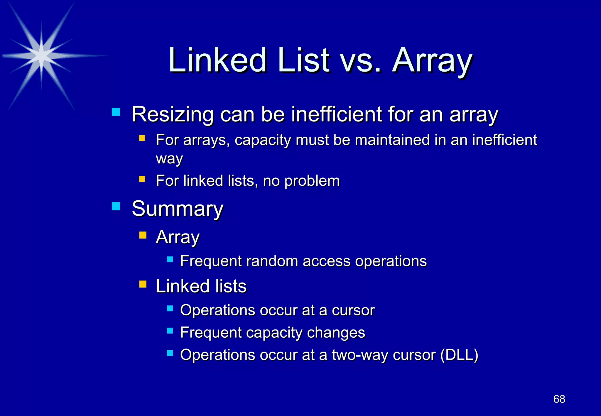 Linked List vs. Array
   Resizing can be inefficient for an array
       For arrays, capacity must be maintained in an inefficient
        way
       For linked lists, no problem
   Summary
       Array
            Frequent random access operations
       Linked lists
            Operations occur at a cursor
            Frequent capacity changes
            Operations occur at a two-way cursor (DLL)

                                                                    68
 