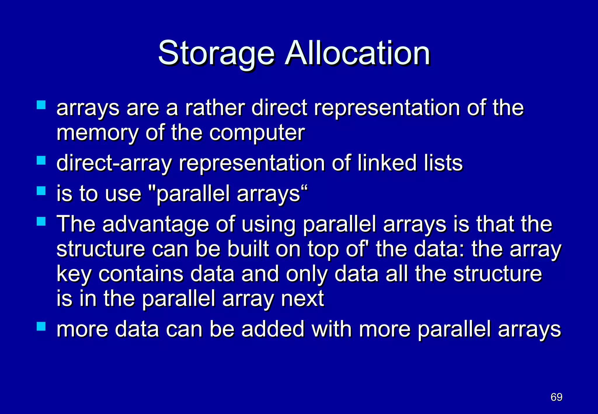 Storage Allocation
   arrays are a rather direct representation of the
    memory of the computer
   direct-array representation of linked lists
   is to use "parallel arrays“
   The advantage of using parallel arrays is that the
    structure can be built on top of' the data: the array
    key contains data and only data all the structure
    is in the parallel array next
   more data can be added with more parallel arrays

                                                       69
 