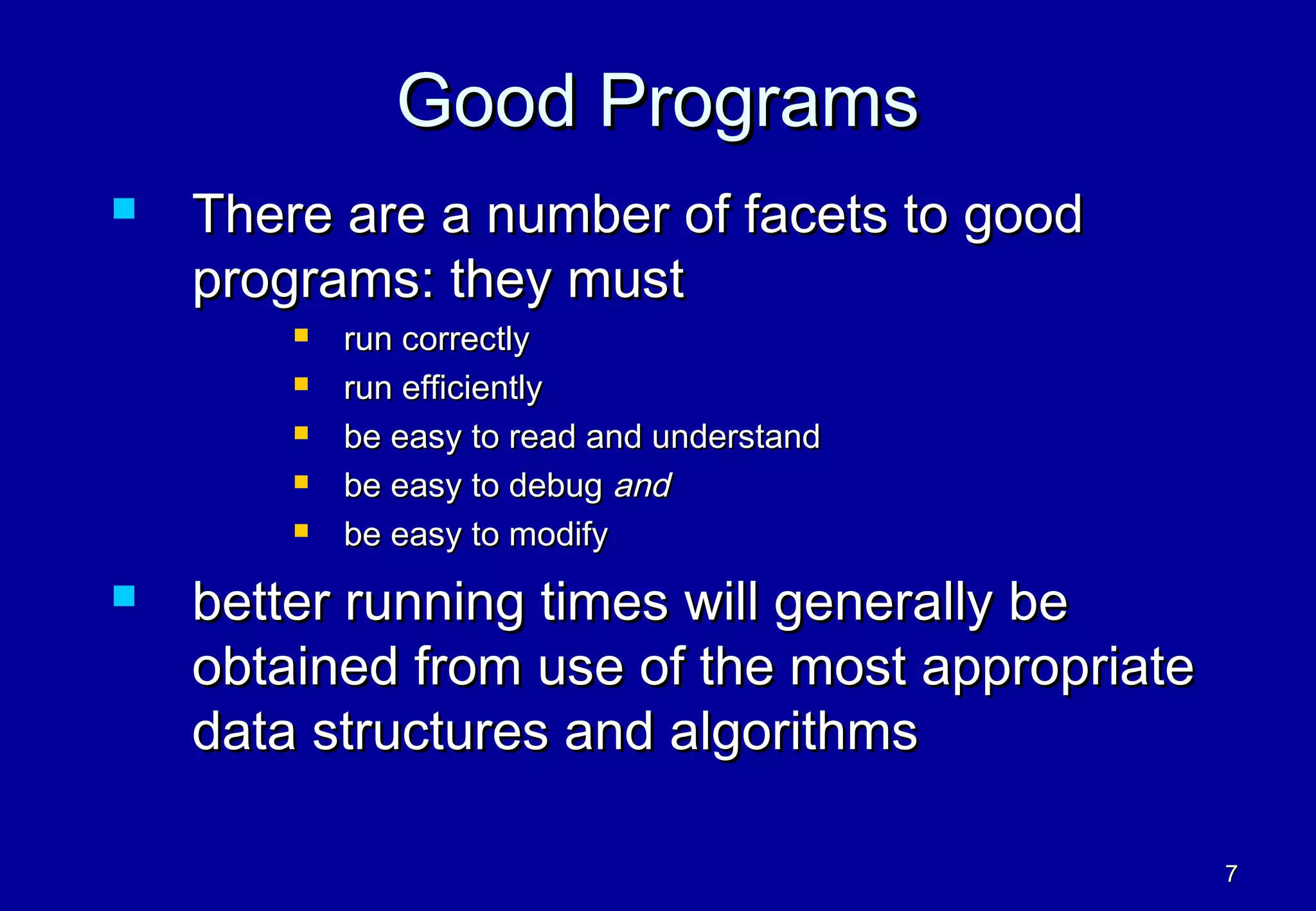 Good Programs
   There are a number of facets to good
    programs: they must
           run correctly
           run efficiently
           be easy to read and understand
           be easy to debug and
           be easy to modify
   better running times will generally be
    obtained from use of the most appropriate
    data structures and algorithms

                                                7
 
