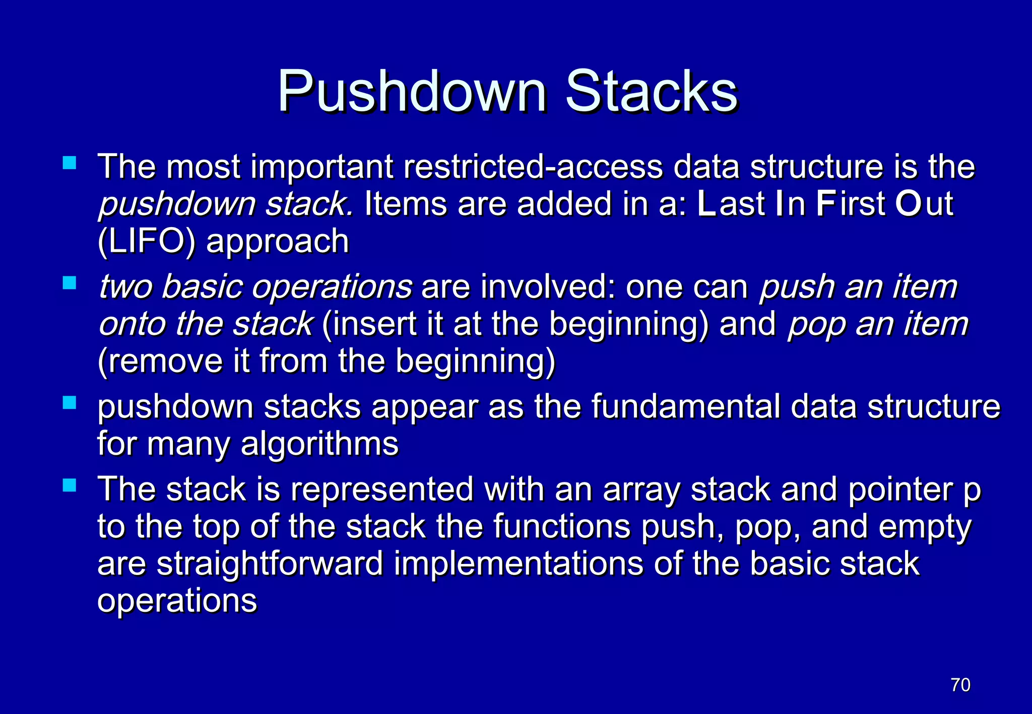 Pushdown Stacks
   The most important restricted-access data structure is the
    pushdown stack. Items are added in a: L ast I n F irst O ut
    (LIFO) approach
   two basic operations are involved: one can push an item
    onto the stack (insert it at the beginning) and pop an item
    (remove it from the beginning)
   pushdown stacks appear as the fundamental data structure
    for many algorithms
   The stack is represented with an array stack and pointer p
    to the top of the stack the functions push, pop, and empty
    are straightforward implementations of the basic stack
    operations

                                                           70
 