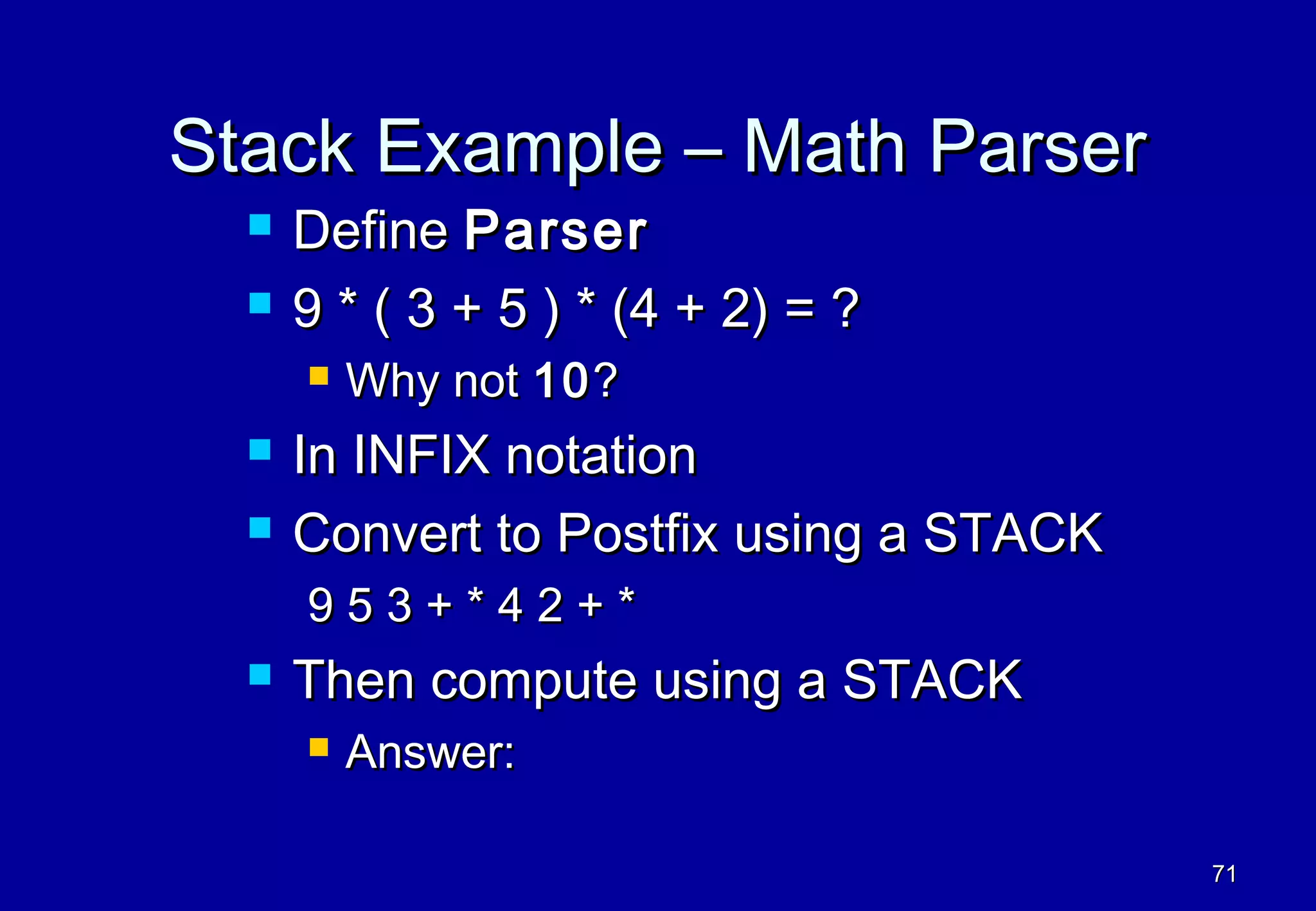 Stack Example – Math Parser
     Define Parser
     9 * ( 3 + 5 ) * (4 + 2) = ?
         Why not 10 ?
     In INFIX notation
     Convert to Postfix using a STACK
      953+*42+*
     Then compute using a STACK
         Answer:

                                         71
 