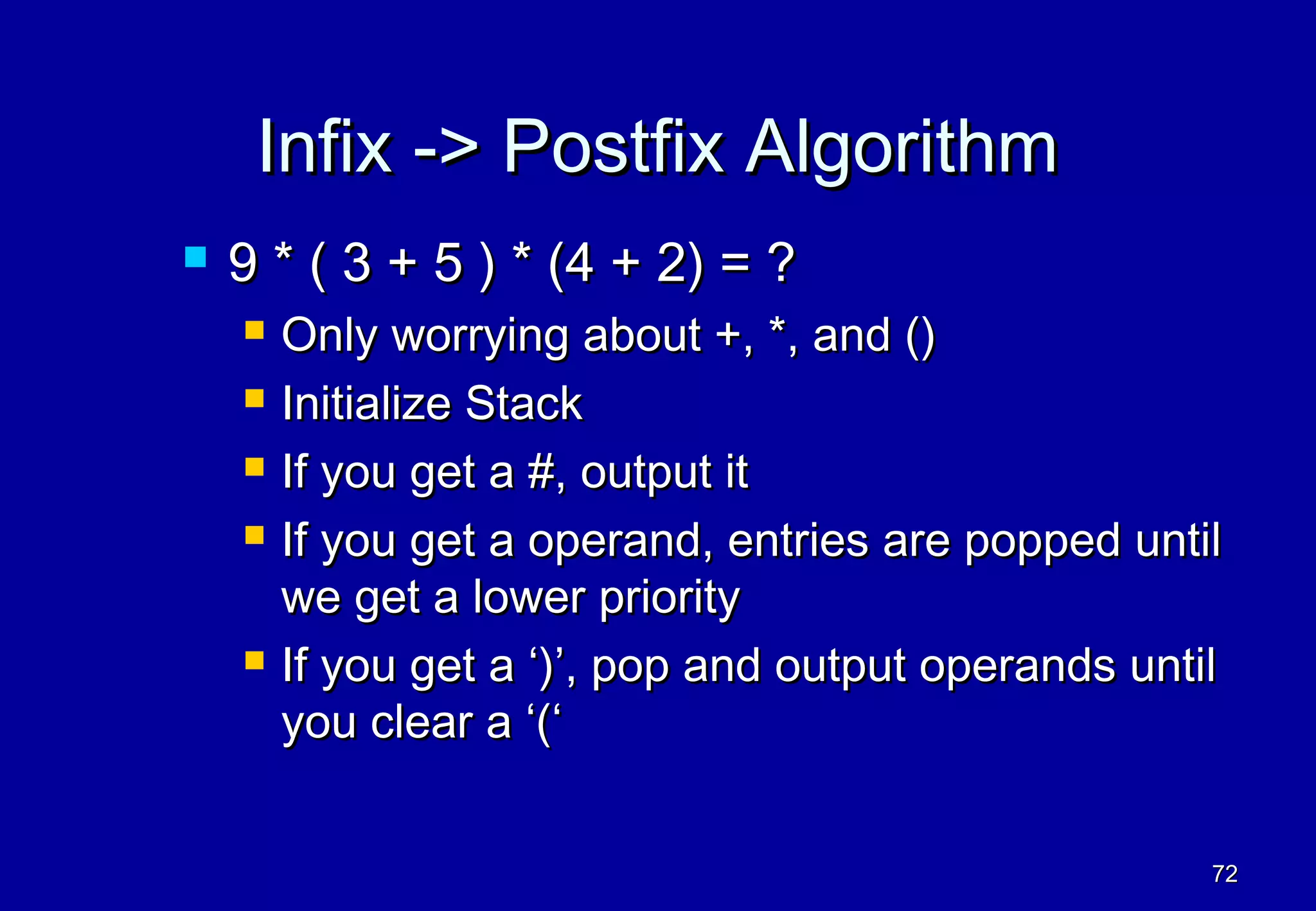 Infix -> Postfix Algorithm
   9 * ( 3 + 5 ) * (4 + 2) = ?
       Only worrying about +, *, and ()
       Initialize Stack
       If you get a #, output it
       If you get a operand, entries are popped until
        we get a lower priority
       If you get a ‘)’, pop and output operands until
        you clear a ‘(‘


                                                      72
 