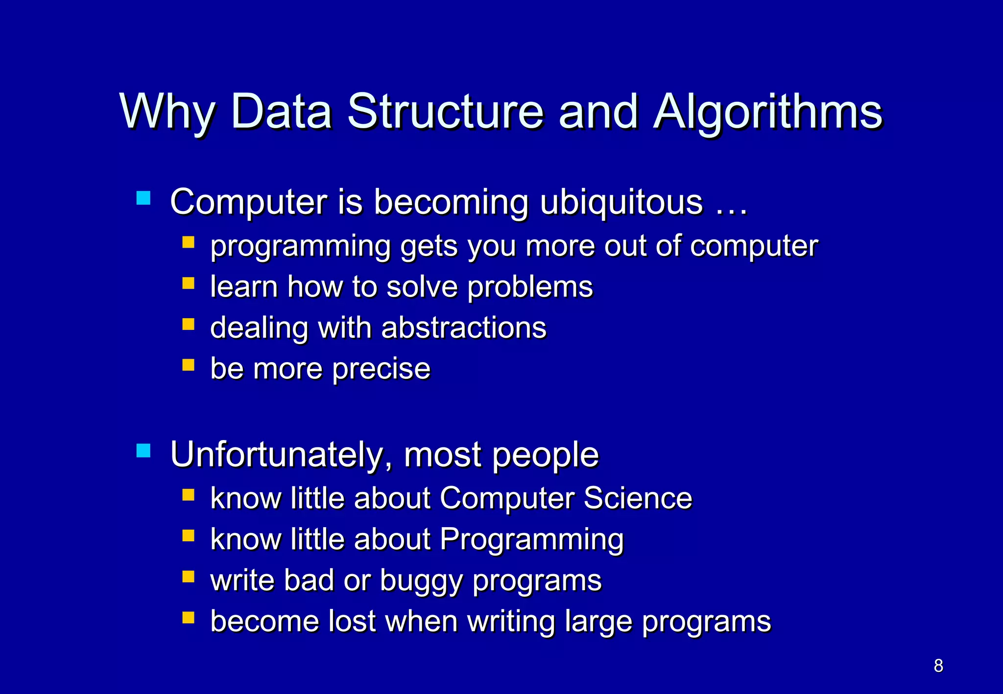 Why Data Structure and Algorithms
   Computer is becoming ubiquitous …
       programming gets you more out of computer
       learn how to solve problems
       dealing with abstractions
       be more precise

   Unfortunately, most people
       know little about Computer Science
       know little about Programming
       write bad or buggy programs
       become lost when writing large programs
                                                    8
 