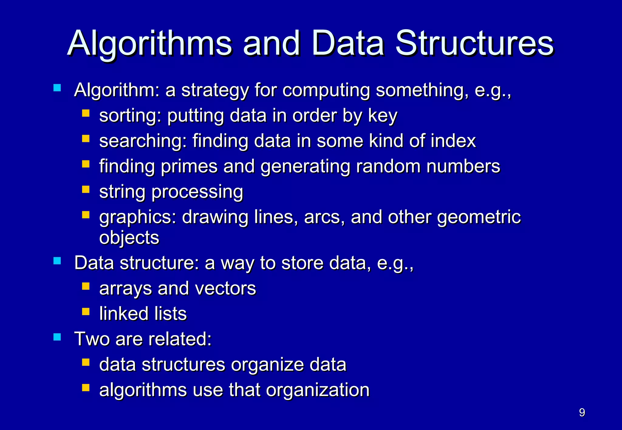 Algorithms and Data Structures
   Algorithm: a strategy for computing something, e.g.,
      sorting: putting data in order by key

      searching: finding data in some kind of index

      finding primes and generating random numbers

      string processing

      graphics: drawing lines, arcs, and other geometric
       objects
   Data structure: a way to store data, e.g.,
      arrays and vectors

      linked lists

   Two are related:
      data structures organize data

      algorithms use that organization
                                                            9
 