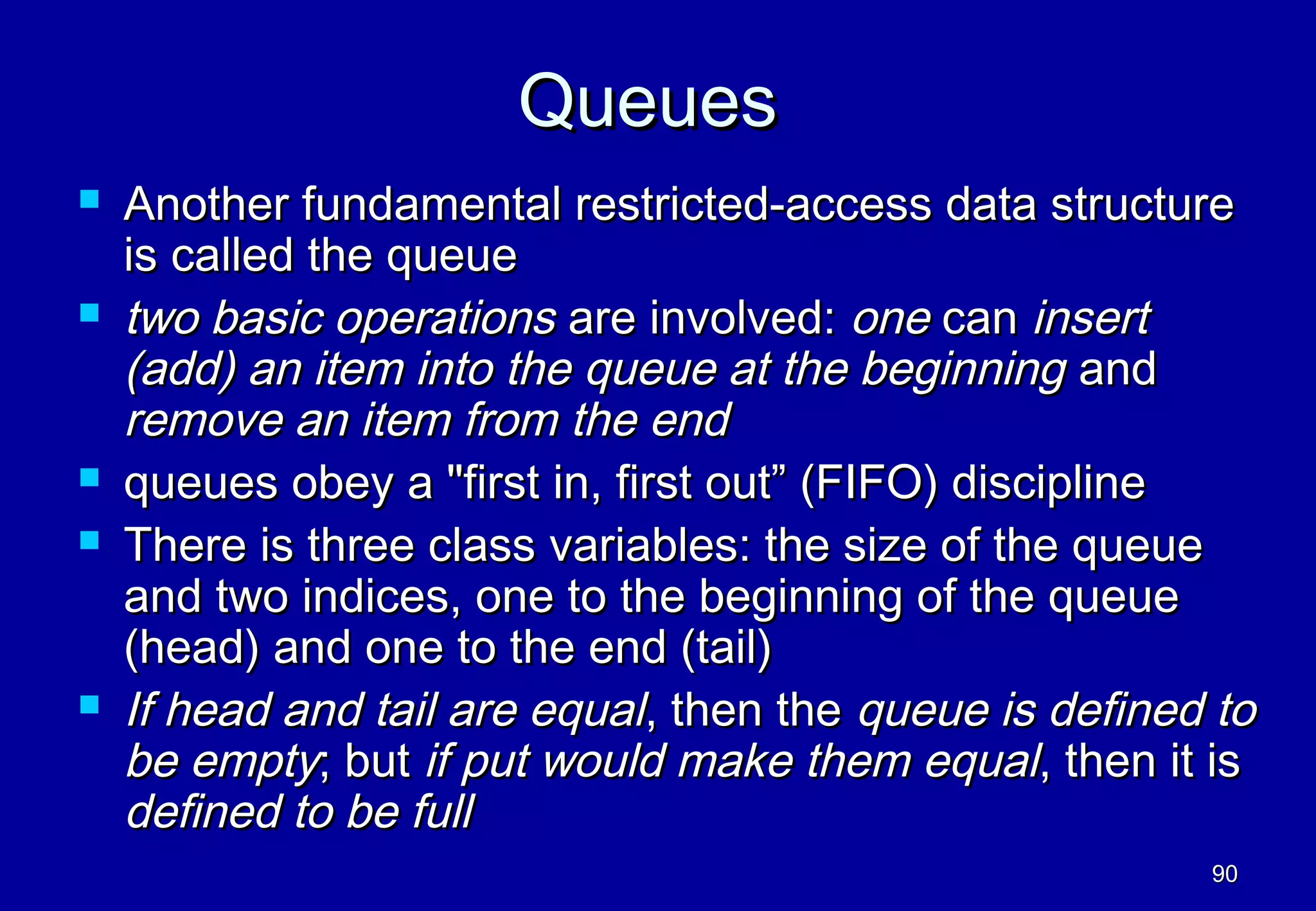 Queues
   Another fundamental restricted-access data structure
    is called the queue
   two basic operations are involved: one can insert
    (add) an item into the queue at the beginning and
    remove an item from the end
   queues obey a "first in, first out” (FIFO) discipline
   There is three class variables: the size of the queue
    and two indices, one to the beginning of the queue
    (head) and one to the end (tail)
   If head and tail are equal, then the queue is defined to
    be empty; but if put would make them equal, then it is
    defined to be full
                                                         90
 
