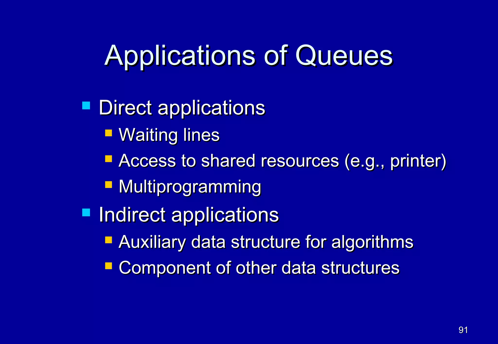 Applications of Queues
   Direct applications
       Waiting lines
       Access to shared resources (e.g., printer)
       Multiprogramming
   Indirect applications
       Auxiliary data structure for algorithms
       Component of other data structures


                                                     91
 