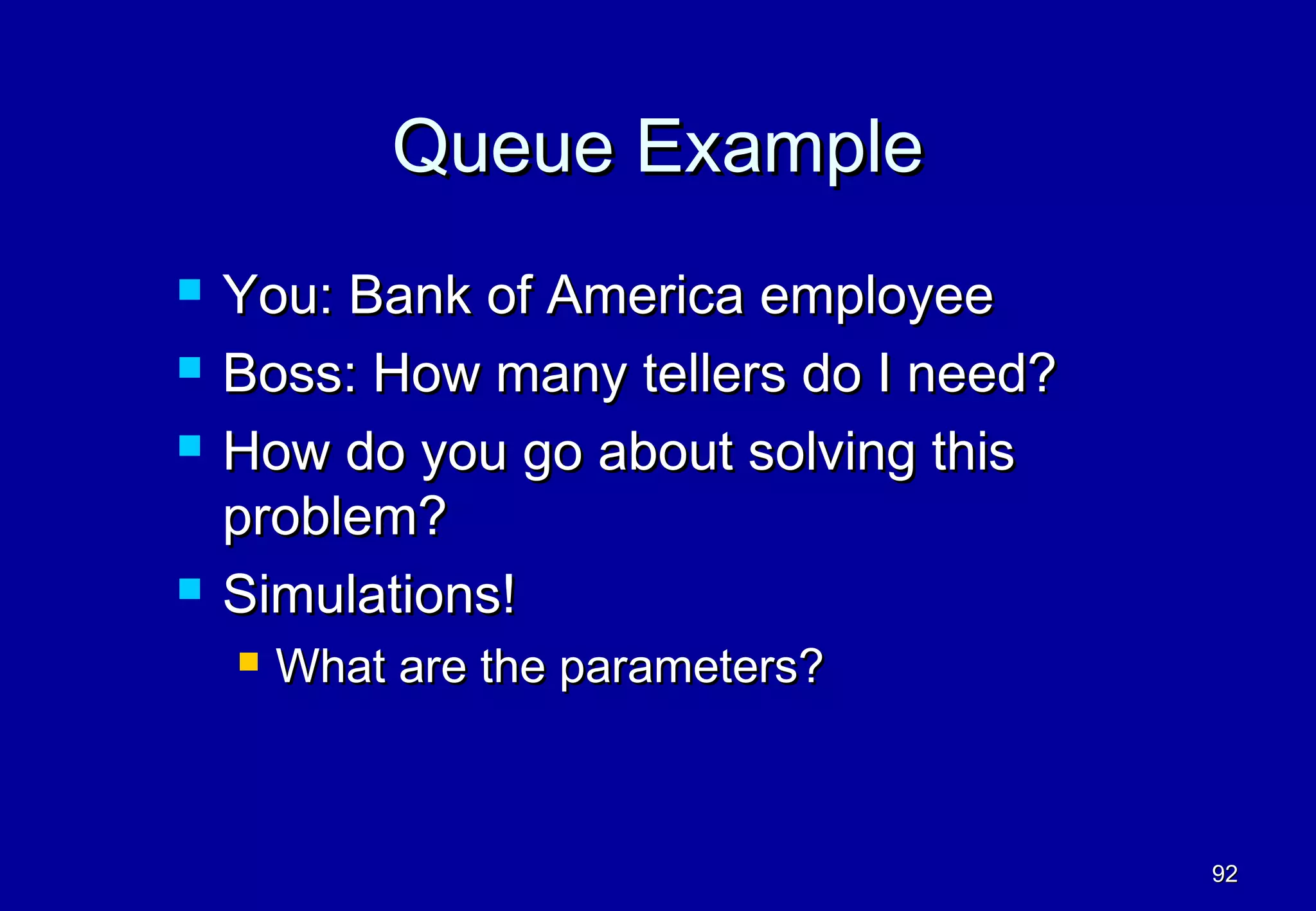 Queue Example
   You: Bank of America employee
   Boss: How many tellers do I need?
   How do you go about solving this
    problem?
   Simulations!
       What are the parameters?



                                        92
 