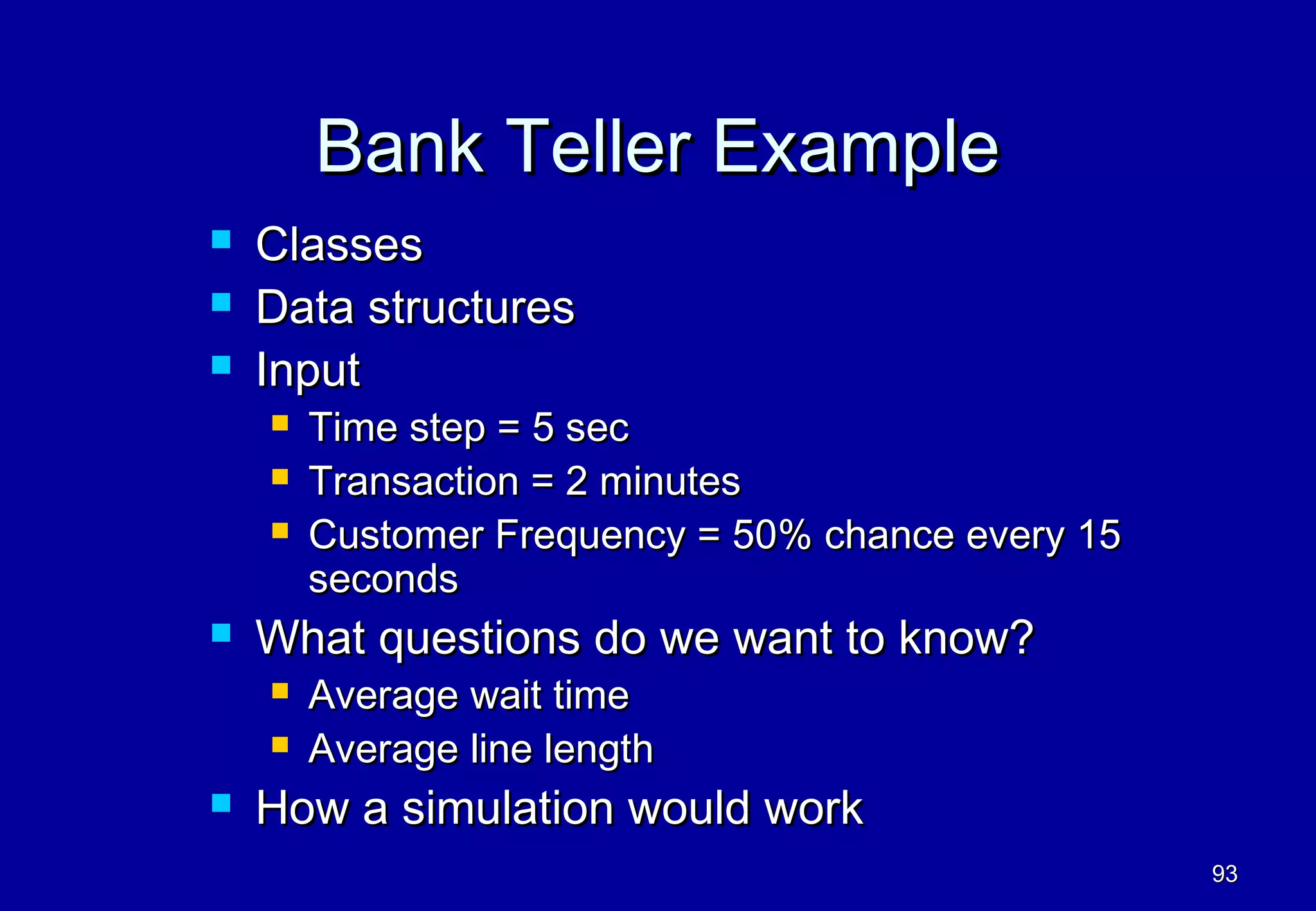 Bank Teller Example
   Classes
   Data structures
   Input
       Time step = 5 sec
       Transaction = 2 minutes
       Customer Frequency = 50% chance every 15
        seconds
   What questions do we want to know?
       Average wait time
       Average line length
   How a simulation would work
                                                   93
 