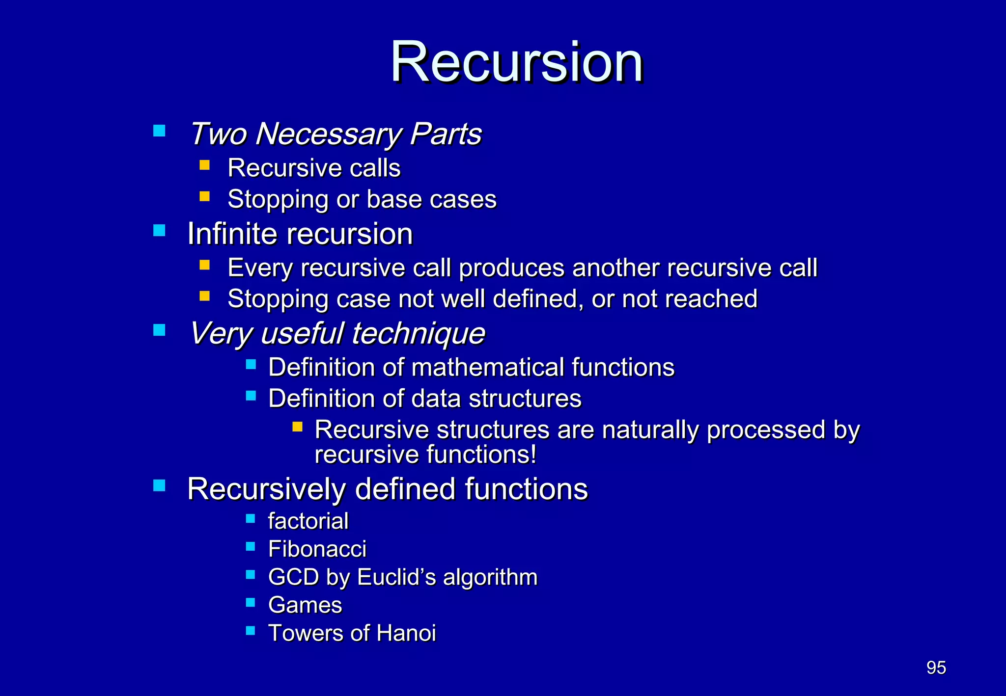 Recursion
   Two Necessary Parts
       Recursive calls
       Stopping or base cases
   Infinite recursion
       Every recursive call produces another recursive call
       Stopping case not well defined, or not reached
   Very useful technique
            Definition of mathematical functions
            Definition of data structures
               Recursive structures are naturally processed by
                 recursive functions!
   Recursively defined functions
            factorial
            Fibonacci
            GCD by Euclid’s algorithm
            Games
            Towers of Hanoi
                                                                  95
 