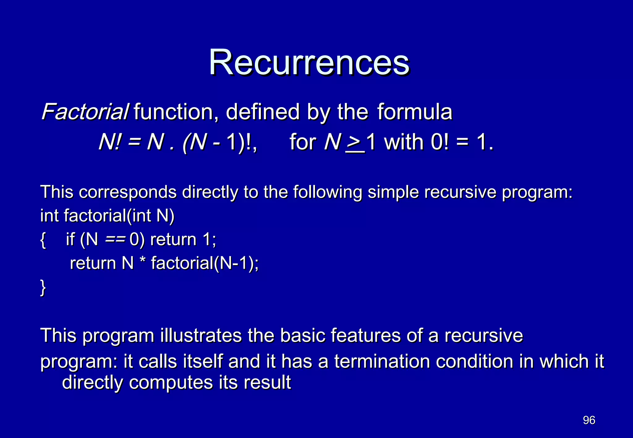 Recurrences
Factorial function, defined by the formula
     N! = N . (N - 1)!, for N > 1 with 0! = 1.

This corresponds directly to the following simple recursive program:
int factorial(int N)
{ if (N == 0) return 1;
     return N * factorial(N-1);
}

This program illustrates the basic features of a recursive
program: it calls itself and it has a termination condition in which it
  directly computes its result
                                                                       96
 
