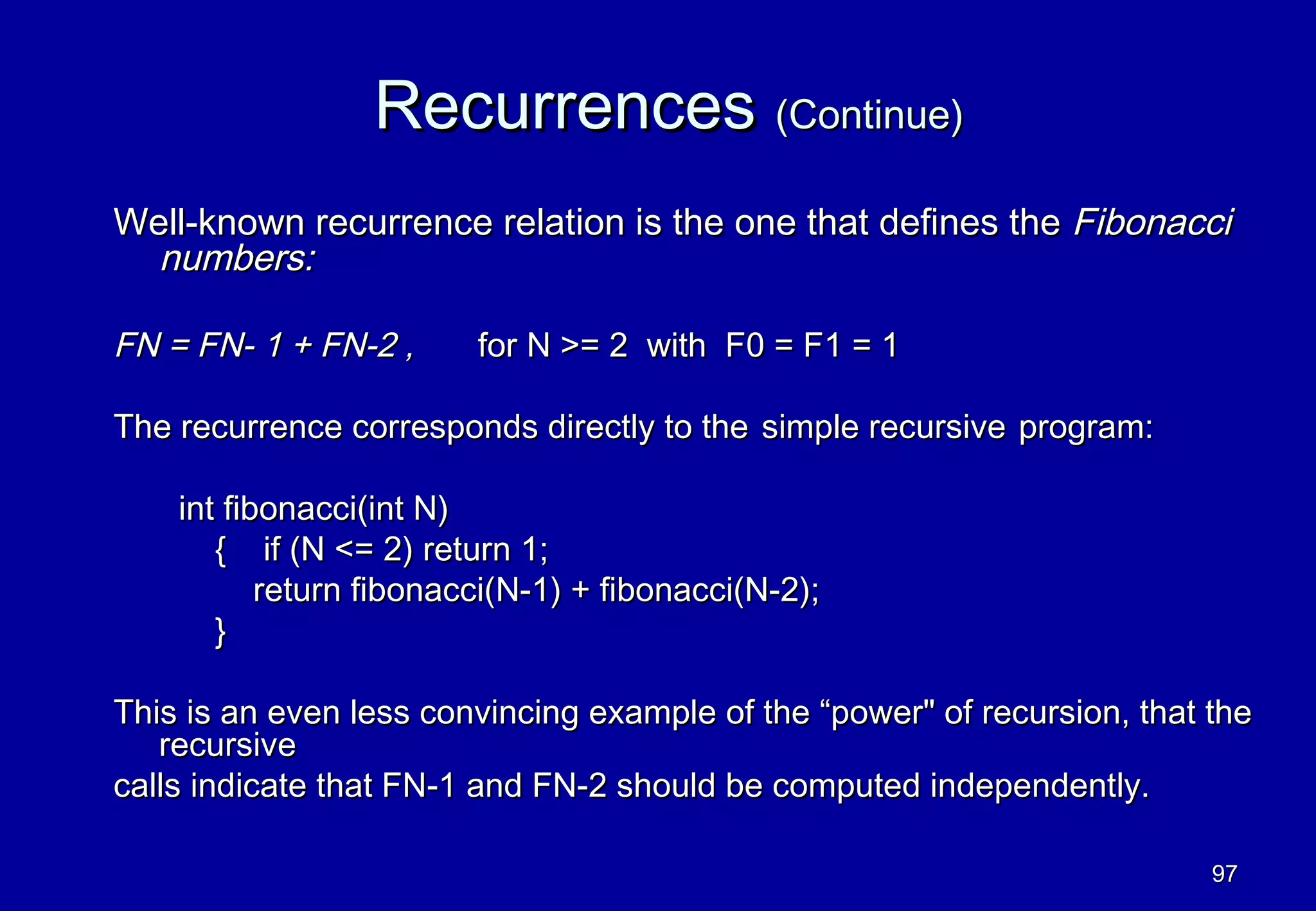 Recurrences (Continue)
Well-known recurrence relation is the one that defines the Fibonacci
  numbers:

FN = FN- 1 + FN-2 ,      for N >= 2 with F0 = F1 = 1

The recurrence corresponds directly to the simple recursive program:

    int fibonacci(int N)
       { if (N <= 2) return 1;
           return fibonacci(N-1) + fibonacci(N-2);
       }

This is an even less convincing example of the “power" of recursion, that the
   recursive
calls indicate that FN-1 and FN-2 should be computed independently.

                                                                          97
 