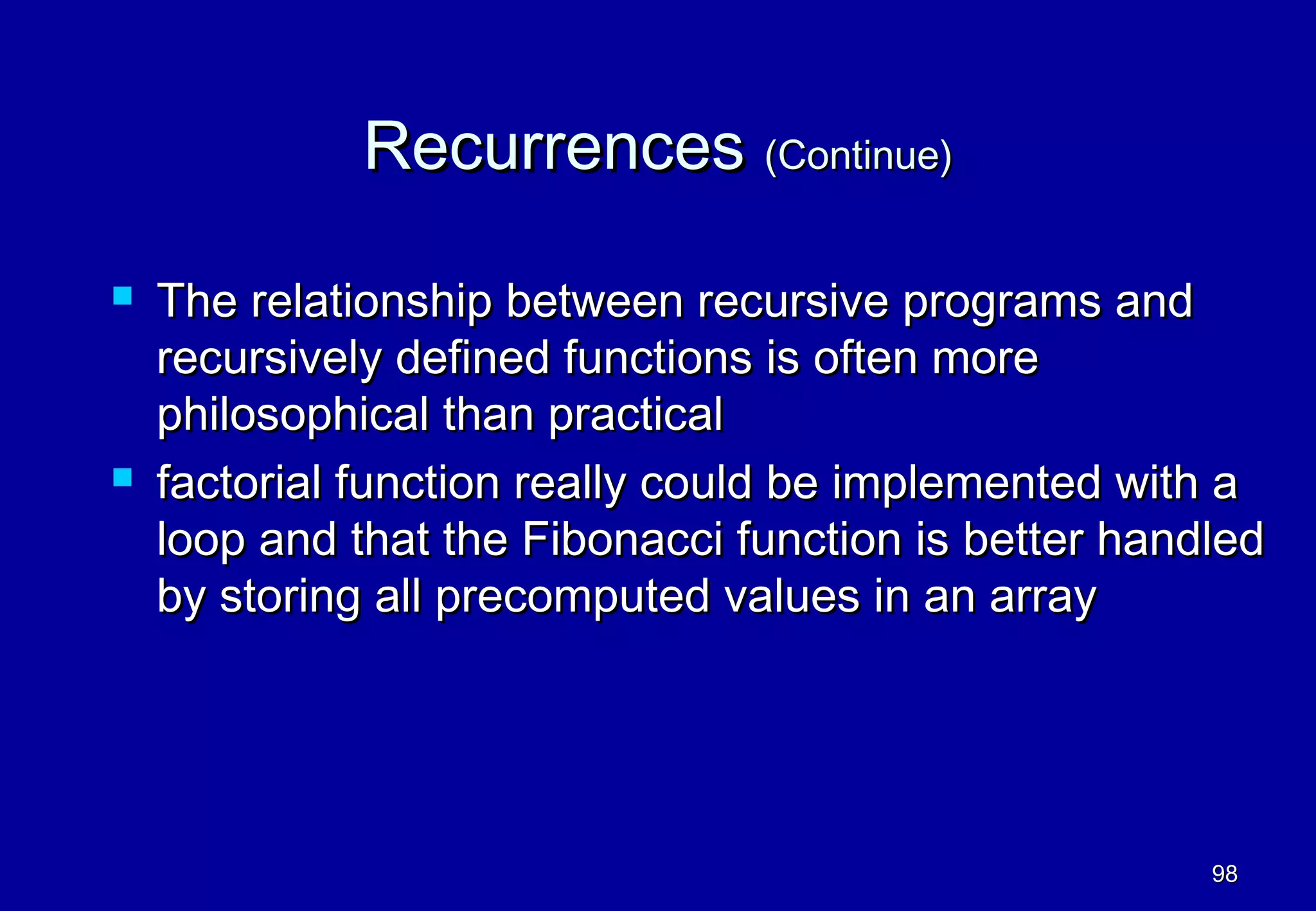 Recurrences (Continue)

   The relationship between recursive programs and
    recursively defined functions is often more
    philosophical than practical
   factorial function really could be implemented with a
    loop and that the Fibonacci function is better handled
    by storing all precomputed values in an array




                                                       98
 