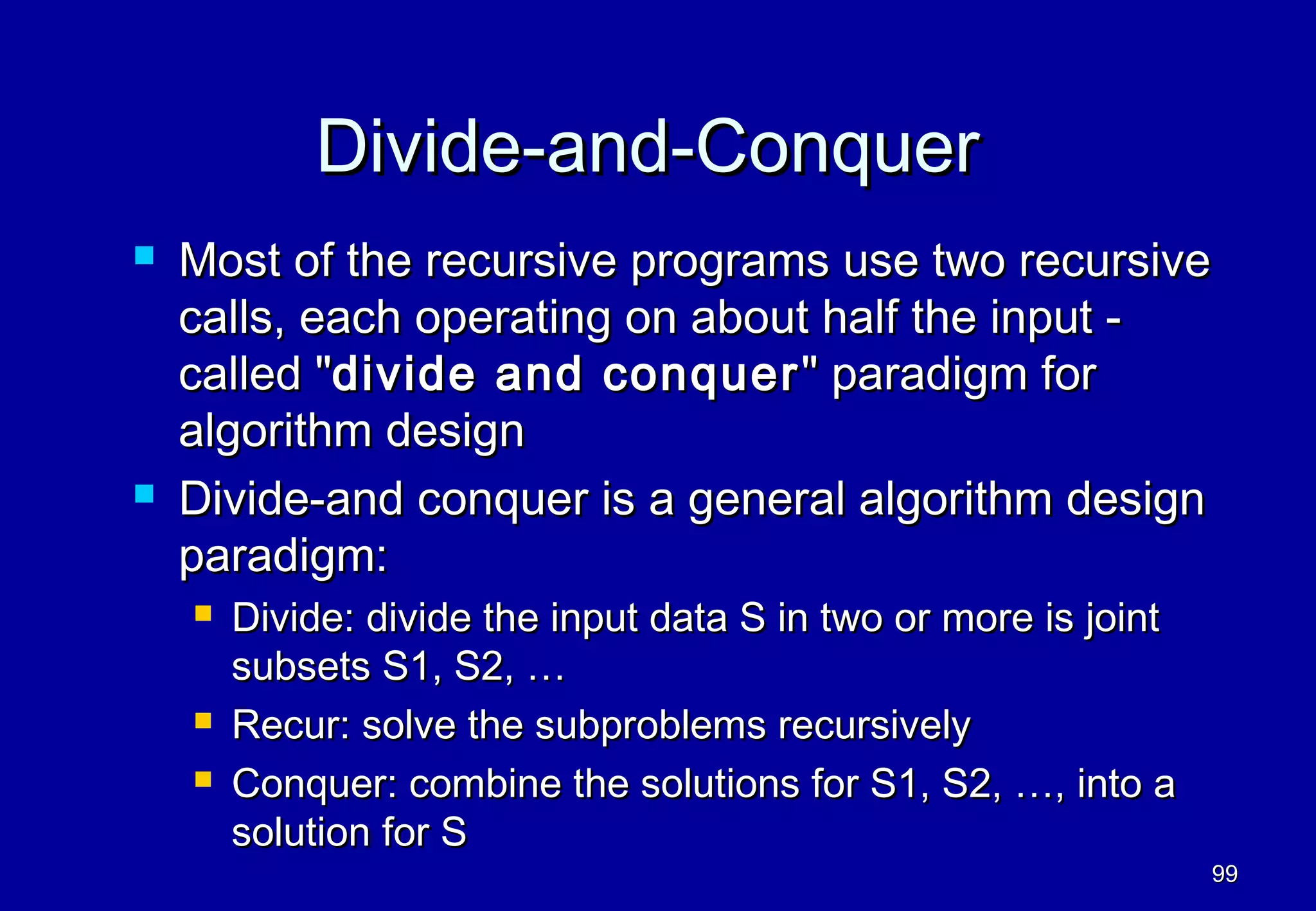 Divide-and-Conquer
   Most of the recursive programs use two recursive
    calls, each operating on about half the input -
    called "divide and conquer " paradigm for
    algorithm design
   Divide-and conquer is a general algorithm design
    paradigm:
       Divide: divide the input data S in two or more is joint
        subsets S1, S2, …
       Recur: solve the subproblems recursively
       Conquer: combine the solutions for S1, S2, …, into a
        solution for S
                                                                  99
 