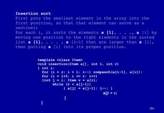 Insertion sort
First puts the smallest element in the array into the
first position, so that that element can serve as a
sentinel;
For each i, it sorts the elements a [1], . . ., a [i] by
moving one position to the right elements in the sorted
list a [1], . . . , a [i-1] that are larger than a [i],
then putting a [i] into its proper position.


        template <class Item>
        void insertion(Item a[], int l, int r)
        { int i;
          for (i = r; i > l; i--) compexch(a[i-1], a[i]);
          for (i = l+2; i <= r; i++)
          {int j = i; Item v = a[il;
               while (v < a[j-1])
                    { a[j] = a[j-1]; j--; }
                                       a[jl = v;
                     }
          }
                                                            151
 
