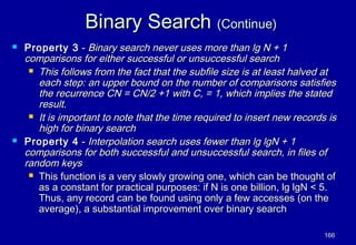 Binary Search (Continue)
   Property 3 - Binary search never uses more than lg N + 1
    comparisons for either successful or unsuccessful search
      This follows from the fact that the subfile size is at least halved at
       each step: an upper bound on the number of comparisons satisfies
       the recurrence CN = CN/2 +1 with C, = 1, which implies the stated
       result.
      It is important to note that the time required to insert new records is
       high for binary search
   Property 4 - Interpolation search uses fewer than lg lgN + 1
    comparisons for both successful and unsuccessful search, in files of
    random keys
      This function is a very slowly growing one, which can be thought of
       as a constant for practical purposes: if N is one billion, lg lgN < 5.
       Thus, any record can be found using only a few accesses (on the
       average), a substantial improvement over binary search

                                                                           166
 