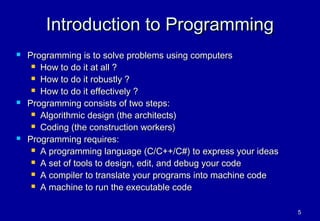 Introduction to Programming
   Programming is to solve problems using computers
      How to do it at all ?

      How to do it robustly ?

      How to do it effectively ?

   Programming consists of two steps:
      Algorithmic design (the architects)

      Coding (the construction workers)

   Programming requires:
      A programming language (C/C++/C#) to express your ideas

      A set of tools to design, edit, and debug your code

      A compiler to translate your programs into machine code

      A machine to run the executable code



                                                                 5
 