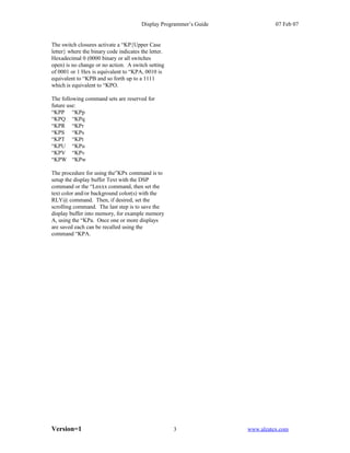 Display Programmer’s Guide             07 Feb 07


The switch closures activate a “KP{Upper Case
letter} where the binary code indicates the letter.
Hexadecimal 0 (0000 binary or all switches
open) is no change or no action. A switch setting
of 0001 or 1 Hex is equivalent to “KPA, 0010 is
equivalent to “KPB and so forth up to a 1111
which is equivalent to “KPO.

The following command sets are reserved for
future use:
“KPP “KPp
“KPQ “KPq
“KPR “KPr
“KPS “KPs
“KPT “KPt
“KPU “KPu
“KPV “KPv
“KPW “KPw

The procedure for using the”KPx command is to
setup the display buffer Text with the DSP
command or the “Lnxxx command, then set the
text color and/or background color(s) with the
RLY@ command. Then, if desired, set the
scrolling command. The last step is to save the
display buffer into memory, for example memory
A, using the “KPa. Once one or more displays
are saved each can be recalled using the
command “KPA.




Version=1                                             3              www.alzatex.com
 