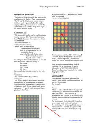Display Programmer’s Guide                                 07 Feb 07




Graphics Commands:                                          A second example is a 4 wide by 6 high graphic
                                                            using the command:
The following three commands deal with placing
                                                            "G0406fa5e6d9fa5e6
graphics onto the display. These commands are
“X, “G, and “B. One issue to keep in mind is
that there are two graphic buffers driving the
display and it might be necessary to execute the
command twice or write the image twice to get
the desired buffer to display.

Command “G
This command is used to load in graphics display
into the memory. The “G command uses only
legal ASCII characters. These cannot be stored
into EEPROM.
The command format is:
“Gxxyyabcdabcdabcd
Where xx is the width across
           (in multiples of 2 pixels only)
          yy is the height down (up to 8 on
           a single line display)
          abcd is the Hex code for the colors
                                                            This would read as 2 Reds(F), 2 Yellows(A), 2
                    Each letter (a, b, c, or d) is
                                                            Greens(5), Yellow Red pair(E), Yellow Green
                    the code for two pixels.
                                                            pair(6), Green Red pair(D), Green Yellow
the settings of the individual pixels is set two at a
                                                            pair(9) then repeat (Arrow points to repeat start)
time or bytewise. The color coding is:
          00 – blank
                                                            If the screen becomes garbled use the DSP
          01 – Green
                                                            command with no text to clear the screen
          10 – Yellow
                                                            followed by a “G0707000000000000000
          11- Red
                                                            (lots of zeros) command executed twice to clear
For example, the easiest command to start with
                                                            the graphics buffers.
is:
“G02026D
This would match the above form as:                         Command “X
“Gxxyyab                                                    This command controls the position of the
This gives a two pixel wide and two pixel high              graphics and is used in combination with the “G
pattern where the hexadecimal 6 decomposes                  and the “B commands.
into 01 and 10 in binary which is a Yellow pixel            The format is
and a Green pixel. Below this the hex D which
decodes to a 11 and 01 which turns on a Green               “Xxxyy
pixel and a Red Pixel.                                      Where xx is the right offset from the upper left
                                                            corner and yy is the downward offset from the
                                                            upper left corner. These values are in
                                                            hexadecimal. For example, to put the display in
                                                            the third position down the command would be:
                                                            “X0002
                                                            The limit on xx is 32,40, 64, or 128 depending
                                                            on how many units are linked together.
                                                            The limit on yy is 8 for a single line display or 16
                                                            for a double line. In reality, the yy limit is 06
                                                            because a 08 would cause the display to wrap
                                                            around.




Version=1                                               4                               www.alzatex.com
 